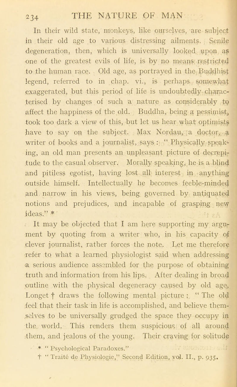 In their wild state, monkeys, like ourselves, are subject in their old age to various distressing ailments. Senile degeneration, then, which is universally looked upon as one of the greatest evils of life, is by no means: restripted to the human race. Old age, as portrayed in the Buddhist legend, referred to in chap, vi., is perhaps somewhat exaggerated, but this period of life is undoubtedly charac- terised by changes of such a nature as considerably tp affect the happiness of the old. Buddha, being a pessimist^ took too dark a view of this, but let us hear what optimists have to say on the subject. Max Nordau, , a doctor, a writer of books and a journalist, says : “ Physically speak- ing, an old man presents an unpleasant picture of decrepi- tude, to the casual observer. Morally speaking, he is a blind and pitiless egotist, having lost all interest in anything outside himself. Intellectually he becomes feeble-minded and narrow in his views, being governed by antiquated notions and prejudices, and incapable of grasping new ideas.” * , It may be objected that I am here supporting my argu- ment by quoting from a writer who, in his capacity o^ clever journalist, rather forces the note. Let me therefore refer to what a learned physiologist said when addressing a serious audience assembled for the purpose of obtaining truth and information from his lips. After dealing in broad outline with the physical degeneracy caused by old age, Longet t draws the following mental picture : “ The old feel that their task in life is accomplished, and believe them- i .selves to be universally grudged the space they occupy in I the, world. This renders them suspicious of all around jthem, and jealous of the young. Their craving for solitude * “ Psychological Paradoxes.” t ‘‘ Traite dc Physiologic,” Second Edition, vof. II., p. 935,