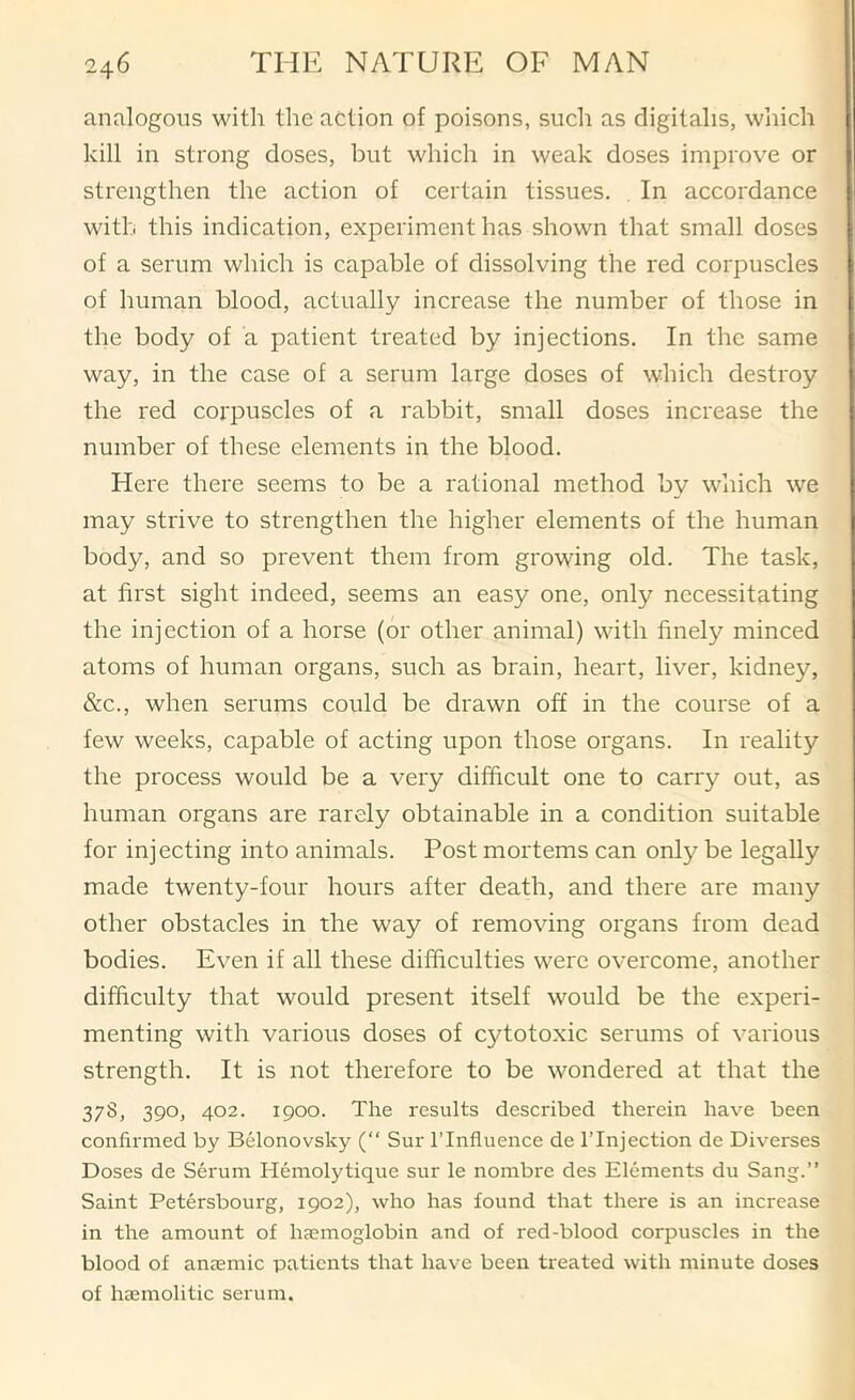 analogous with the action of poisons, such as digitalis, which kill in strong doses, but which in weak doses improve or strengthen the action of certain tissues. , In accordance with this indication, experiment has shown that small doses of a serum which is capable of dissolving the red corpuscles of human blood, actually increase the number of those in the body of a patient treated by injections. In the same way, in the case of a serum large doses of which destroy the red corpuscles of a rabbit, small doses increase the number of these elements in the blood. Here there seems to be a rational method by which we may strive to strengthen the higher elements of the human body, and so prevent them from growing old. The task, at first sight indeed, seems an easy one, only necessitating the injection of a horse (or other animal) with finely minced atoms of human organs, such as brain, heart, liver, kidney, &c., when serums could be drawn off in the course of a few weeks, capable of acting upon those organs. In reality the process would be a very difficult one to carry out, as human organs are rarely obtainable in a condition suitable for injecting into animals. Post mortems can only be legally made twenty-four hours after death, and there are many other obstacles in the way of removing organs from dead bodies. Even if all these difficulties were overcome, another difficulty that would present itself would be the experi- menting with various doses of cytotoxic serums of various strength. It is not therefore to be wondered at that the 378, 390, 402. 1900. The results described therein have been confirmed by Belonovsky (“ Sur ITnfluence de ITnjection de Diverses Doses de Serum Hemolytique sur le nombre des Elements du Sang.” Saint Petersbourg, 1902), who has found that there is an increase in the amount of haemoglobin and of red-blood corpuscles in the blood of anaemic patients that have been treated with minute doses of haemolitic serum.