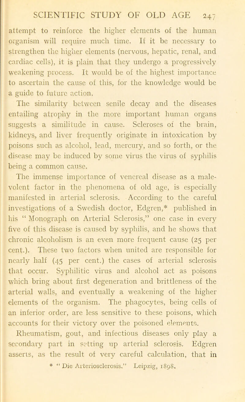 attempt to reinforce the higher elements of the human organism will require much time. If it be necessary to strengthen the higher elements (nervous, hepatic, renal, and cardiac cells), it is plain that they undergo a progressively weakening process. It would be of the highest importance to ascertain the cause of this, for the knowledge would be a guide to future action. The similarity between senile decay and the diseases entailing atrophy in the more important human organs suggests a similitude in cause. Scleroses 01 the brain, kidneys, and liver frequently originate in intoxication by poisons such as alcohol, lead, mercury, and so forth, or the disease may be induced by some virus the virus of syphilis being a common cause. The immense importance of venereal disease as a male- volent factor in the phenomena of old age, is especially manifested in arterial sclerosis. According to the careful investigations of a Swedish doctor, Edgren,* published in his “ Monograph on Arterial Sclerosis,” one case in eveiy five of this disease is caused by syphilis, and he shows that chronic alcoholism is an even more frequent cause (25 per cent.). These two factors when united are responsible for nearly half (45 per cent.) the cases of arterial sclerosis that occur. S37philitic virus and alcohol act as poisons which bring about first degeneration and brittleness of the arterial walls, and eventually a weakening of the higher elements of the organism. The phagocytes, being cells of an inferior order, are less sensitive to these poisons, which accounts for their victory over the poisoned elemputs. Rheumatism, gout, and infectious diseases oni}’- play a secondary part in setting up arterial sclerosis. Kdgren asserts, as the result of very careful calculation, that in * “ Die Arteriosclerosis,” Leipzig, 1898.