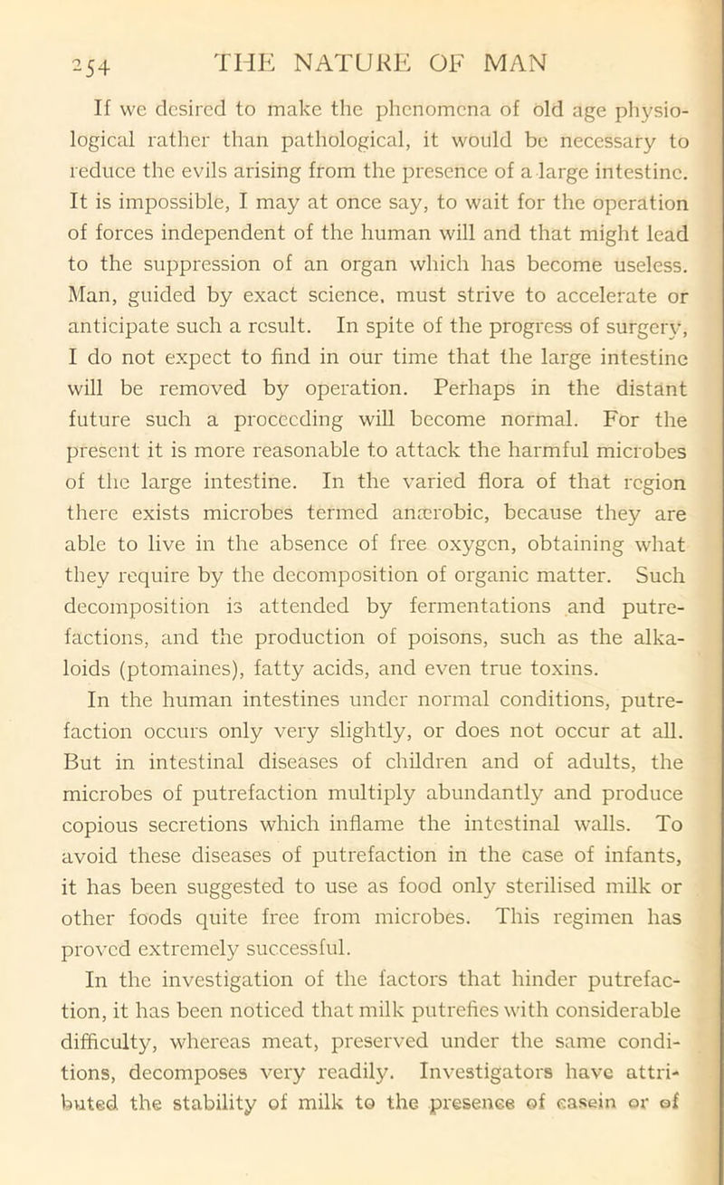 ^54 If we desired to make the phenomena of old age physio- logical rather than pathological, it would be necessary to reduce the evils arising from the presence of a large intestine. It is impossible, I may at once say, to wait for the operation of forces independent of the human will and that might lead to the suppression of an organ which has become useless. Man, guided by exact science, must strive to accelerate or anticipate such a result. In spite of the progress of surgeiy, I do not expect to find in our time that the large intestine will be removed by operation. Perhaps in the distant future such a proceeding will become normal. For the present it is more reasonable to attack the harmful microbes of the large intestine. In the varied flora of that region there exists microbes termed anaerobic, because they are able to live in the absence of free oxygen, obtaining what they require by the decomposition of organic matter. Such decomposition is attended by fermentations and putre- factions, and the production of poisons, such as the alka- loids (ptomaines), fatty acids, and even true toxins. In the human intestines under normal conditions, putre- faction occurs only very slightly, or does not occur at all. But in intestinal diseases of children and of adults, the microbes of putrefaction multiply abundantly and produce copious secretions which inflame the intestinal walls. To avoid these diseases of putrefaction in the case of infants, it has been suggested to use as food only sterilised milk or other foods quite free from microbes. This regimen has proved extremely successful. In the investigation of the factors that hinder putrefac- tion, it has been noticed that milk putrefies with considerable difficulty, whereas meat, preserved under the same condi- tions, decomposes very readily. Investigators have attri- buted the stability of milk to the presenee of casein or of