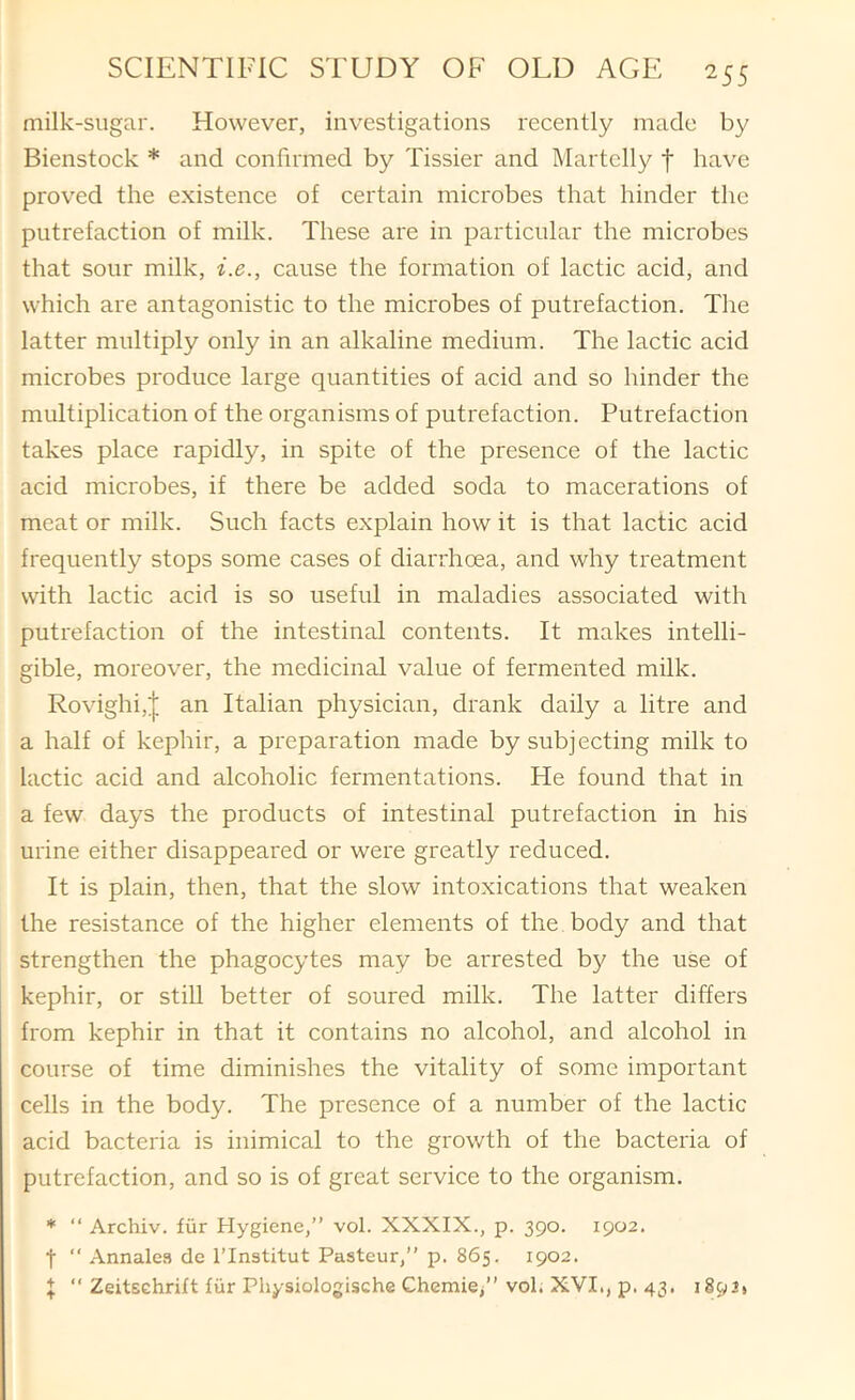 milk-sugar. However, investigations recently made by Bienstock * and confirmed by Tissier and Martelly f have proved the existence of certain microbes that hinder the putrefaction of milk. These are in particular the microbes that sour milk, i.e., cause the formation of lactic acid, and which are antagonistic to the microbes of putrefaction. The latter multiply only in an alkaline medium. The lactic acid microbes produce large quantities of acid and so hinder the multiplication of the organisms of putrefaction. Putrefaction takes place rapidly, in spite of the presence of the lactic acid microbes, if there be added soda to macerations of meat or milk. Such facts explain how it is that lactic acid frequently stops some cases of diarrhoea, and why treatment with lactic acid is so useful in maladies associated with putrefaction of the intestinal contents. It makes intelli- gible, moreover, the medicinal value of fermented milk. Rovighi,| an Italian physician, drank daily a litre and a half of kephir, a preparation made by subj ecting milk to lactic acid and alcoholic fermentations. He found that in a few days the products of intestinal putrefaction in his urine either disappeared or were greatly reduced. It is plain, then, that the slow intoxications that weaken the resistance of the higher elements of the body and that strengthen the phagocytes may be arrested by the use of kephir, or still better of soured milk. The latter differs from kephir in that it contains no alcohol, and alcohol in course of time diminishes the vitality of some important cells in the body. The presence of a number of the lactic acid bacteria is inimical to the growth of the bacteria of putrefaction, and so is of great service to the organism. * “ Archiv. fiir Hygiene,” vol. XXXIX., p. 390. 1902. t ” Annales de I’lnstitut Pasteur,” p. 865. 1902. I “ Zeitschrift liir Physiologische Chemie/’ vol. XVI., p. 43. 189 J»