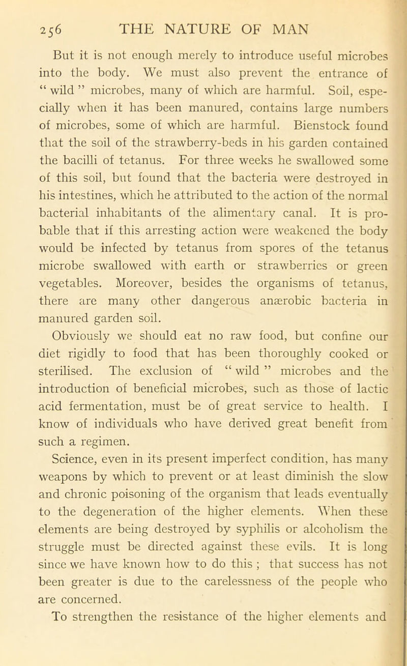 But it is not enough merely to introduce useful microbes into the body. We must also prevent the entrance of “ wild ” microbes, many of which are harmful. Soil, espe- cially when it has been manured, contains large numbers of microbes, some of which are harmful. Bienstock found that the soil of the strawberry-beds in his garden contained the bacilli of tetanus. For three weeks he swallowed some of this soil, but found that the bacteria were destroyed in his intestines, which he attributed to the action of the normal bacterial inhabitants of the alimentary canal. It is pro- bable that if this arresting action were weakened the body would be infected by tetanus from spores of the tetanus microbe swallowed with earth or strawberries or green vegetables. Moreover, besides the organisms of tetanus, there are many other dangerous aucerobic bacteria in manured garden soil. Obviously we should eat no raw food, but confine our diet rigidly to food that has been thoroughly cooked or sterilised. The exclusion of “ wild ” microbes and the introduction of beneficial microbes, such as those of lactic acid fermentation, must be of great service to health. I know of individuals who have derived great benefit from such a regimen. Science, even in its present imperfect condition, has many weapons by which to prevent or at least diminish the slow and chronic poisoning of the organism that leads eventually to the degeneration of the higher elements. When these elements are being destroyed by syphilis or alcoholism the struggle must be directed against these evils. It is long since we have known how to do this ; that success has not been greater is due to the carelessness of the people who are concerned. To strengthen the resistance of the higher elements and