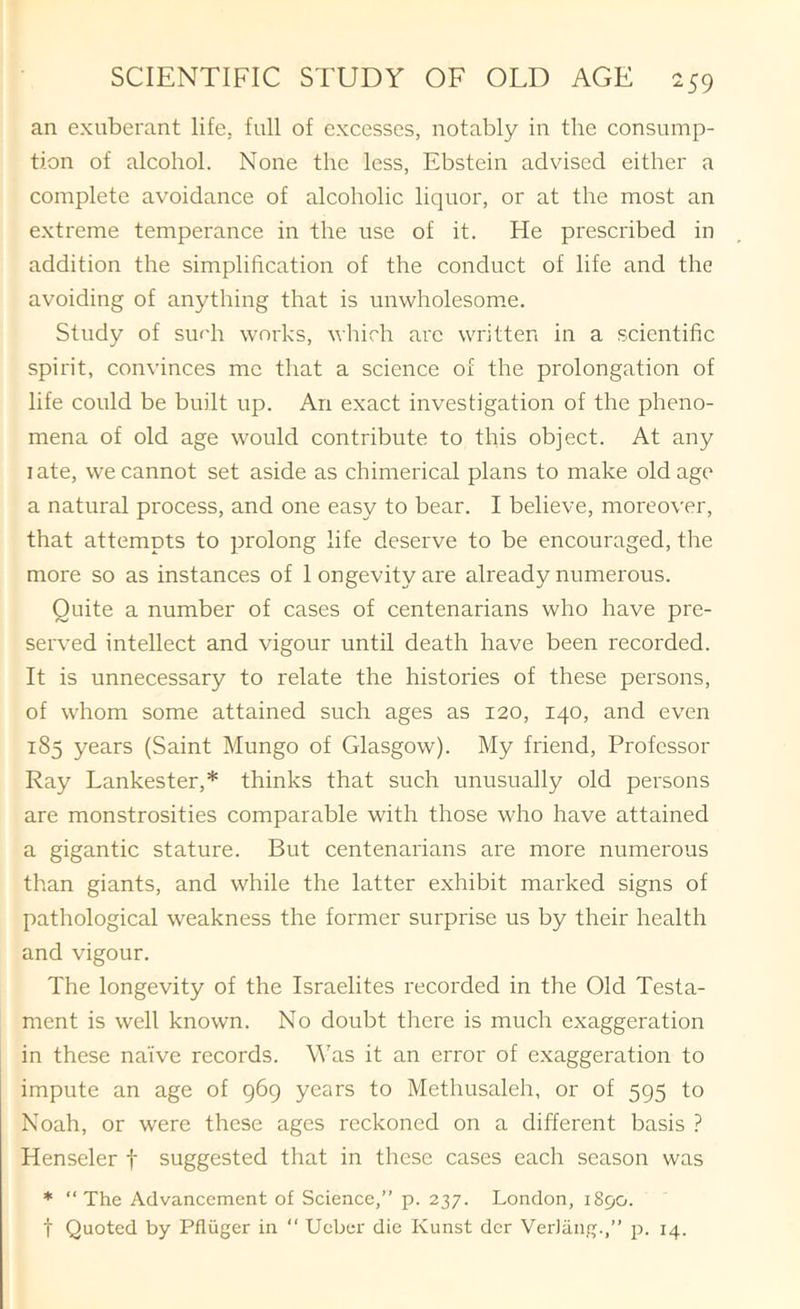 an exuberant life, full of excesses, notably in the consump- tion of alcohol. None the less, Ebstein advised either a complete avoidance of alcoholic liquor, or at the most an extreme temperance in the use of it. He prescribed in addition the simplification of the conduct of life and the avoiding of anything that is unwholesom*e. Study of su('h works, which arc written in a scientific spirit, convinces me that a science of the prolongation of life could be built up. An exact investigation of the pheno- mena of old age would contribute to this object. At any I ate, we cannot set aside as chimerical plans to make old age a natural process, and one easy to bear. I believe, moreover, that attempts to prolong life deserve to be encouraged, the more so as instances of 1 ongevity are already numerous. Quite a number of cases of centenarians who have pre- served intellect and vigour until death have been recorded. It is unnecessary to relate the histories of these persons, of whom some attained such ages as 120, 140, and even 185 years (Saint Mungo of Glasgow). My friend, Profcssor Ray Lankester,* thinks that such unusually old persons are monstrosities comparable with those who have attained a gigantic stature. But centenarians are more numerous than giants, and while the latter exhibit marked signs of pathological weakness the former surprise us by their health and vigour. The longevity of the Israelites recorded in the Old Testa- ment is well known. No doubt there is much exaggeration in these naive records. Was it an error of exaggeration to impute an age of 969 years to Methusaleh, or of 595 to Noah, or were these ages reckoned on a different basis ? Henseler f suggested that in these cases each season was * “The Advancement of Science,” p. 237. London, 1890. t Quoted by Pfliiger in “ Uebei' die Kunst dcr VerJang.,” 14.