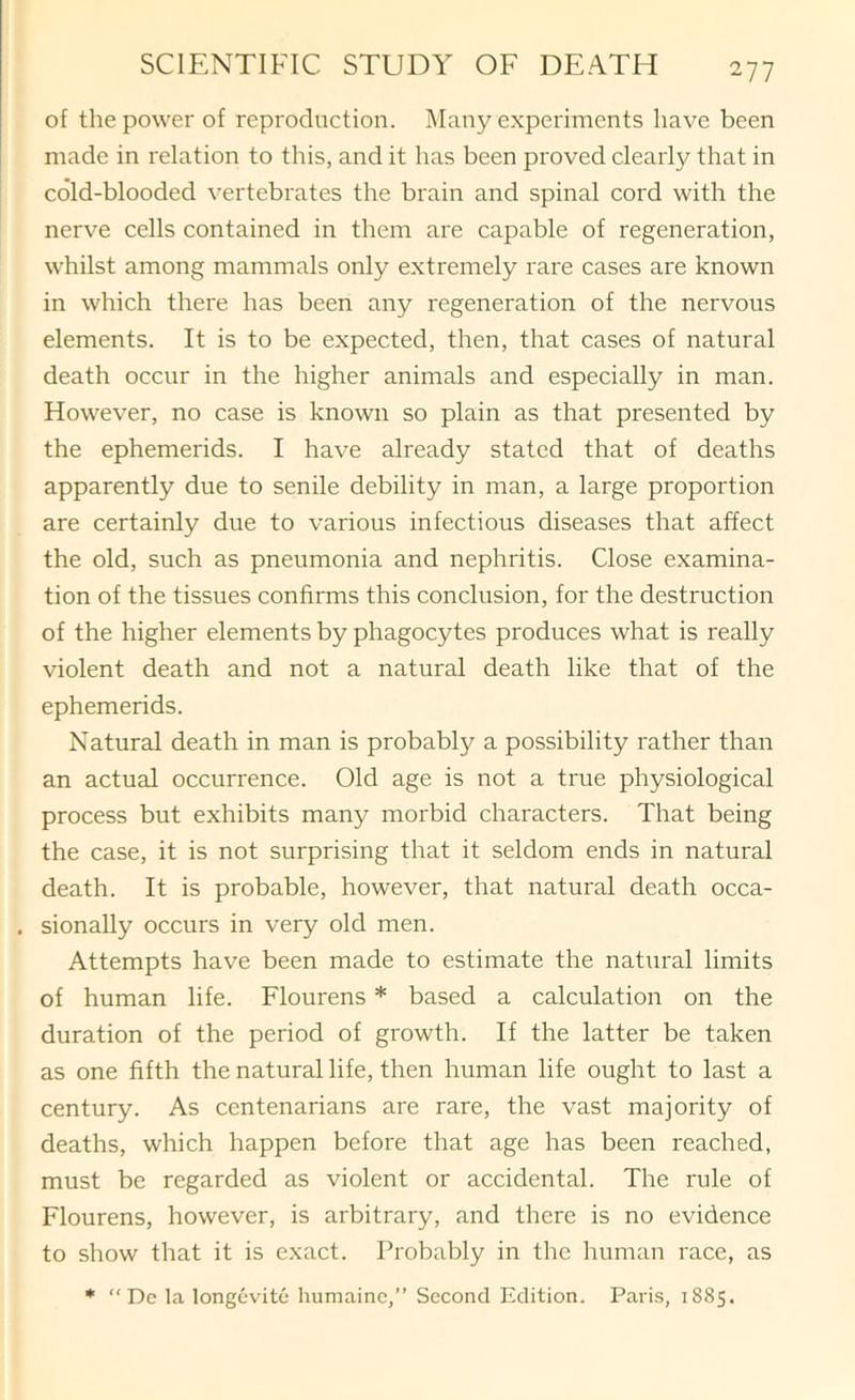of the power of reproduction. Many experiments have been made in relation to this, and it has been proved clearly that in cold-blooded vertebrates the brain and spinal cord with the nerve cells contained in them are capable of regeneration, whilst among mammals only extremely rare cases are known in which there has been any regeneration of the nervous elements. It is to be expected, then, that cases of natural death occur in the higher animals and especially in man. However, no case is known so plain as that presented by the ephemerids. I have already stated that of deaths apparently due to senile debility in man, a large proportion are certainly due to various infectious diseases that affect the old, such as pneumonia and nephritis. Close examina- tion of the tissues confirms this conclusion, for the destruction of the higher elements by phagocytes produces what is really violent death and not a natural death like that of the ephemerids. Natural death in man is probably a possibility rather than an actual occurrence. Old age is not a true physiological process but exhibits many morbid characters. That being the case, it is not surprising that it seldom ends in natural death. It is probable, however, that natural death occa- . sionally occurs in very old men. Attempts have been made to estimate the natural limits of human life. Flourens * based a calculation on the duration of the period of growth. If the latter be taken as one fifth the natural life, then human life ought to last a century. As centenarians are rare, the vast majority of deaths, which happen before that age has been reached, must be regarded as violent or accidental. The rule of Flourens, however, is arbitrary, and there is no evidence to show that it is exact. Probably in the human race, as * ” De la longevite humainc,” Second Edition. Paris, 1885.