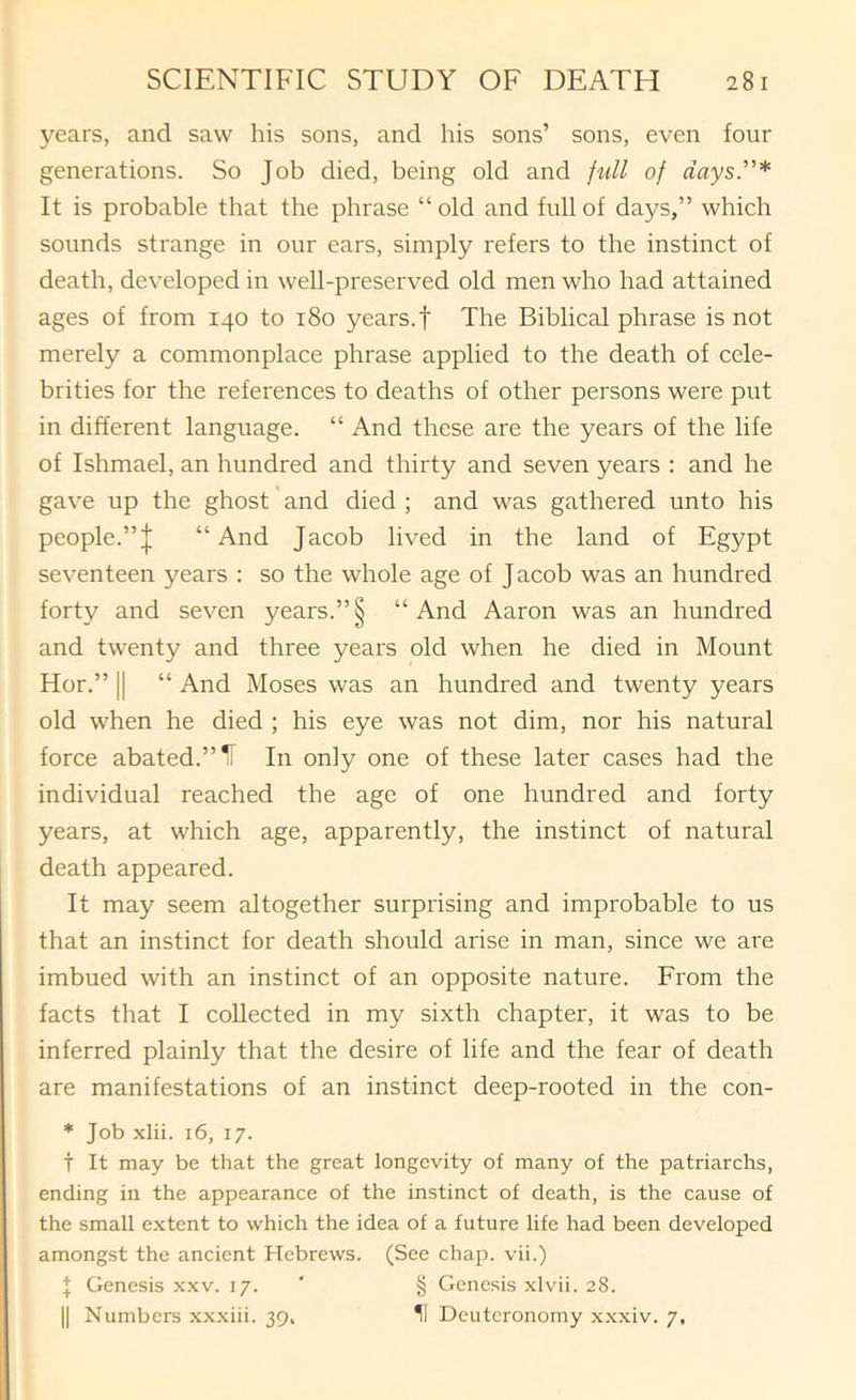 years, and saw his sons, and his sons’ sons, even four generations. So Job died, being old and full of days.”* It is probable that the phrase “ old and full of days,” which sounds strange in our ears, simply refers to the instinct of death, developed in well-preserved old men who had attained ages of from 140 to 180 years, f The Biblical phrase is not merely a commonplace phrase applied to the death of cele- brities for the references to deaths of other persons were put in different language. “ And these are the years of the life of Ishmael, an hundred and thirty and seven years : and he gave up the ghost * and died ; and was gathered unto his people.”I “And Jacob lived in the land of Egypt seventeen years : so the whole age of Jacob was an hundred forty and seven years.”§ “And Aaron was an hundred and twenty and three years old when he died in Mount Hor.” II “ And Moses was an hundred and twenty years old when he died ; his eye was not dim, nor his natural force abated.”^ In only one of these later cases had the individual reached the age of one hundred and forty years, at which age, apparently, the instinct of natural death appeared. It may seem altogether surprising and improbable to us that an instinct for death should arise in man, since we are imbued with an instinct of an opposite nature. From the facts that I collected in my sixth chapter, it was to be inferred plainly that the desire of life and the fear of death are manifestations of an instinct deep-rooted in the con- * Job xlii. 16, 17. t It may be that the great longevity of many of the patriarchs, ending in the appearance of the instinct of death, is the cause of the small extent to which the idea of a future life had been developed amongst the ancient Hebrews. (See chap, vii.) f Genesis xxv. 17. ' § Genesis xlvii. 28. II Numbers xxxiii. 39, II Deuteronomy x.xxiv. 7,