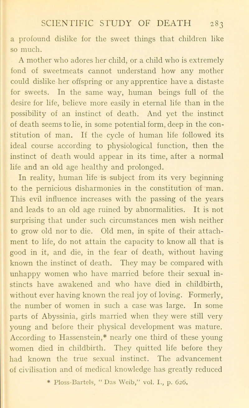 a profound dislike for the sweet things that children like so much. A mother who adores her child, or a child who is extremely fond of sweetmeats cannot understand how any mother could dislike her offspring or any apprentice have a distaste for sweets. In the same way, human beings full of the desire for life, believe more easily in eternal life than in the possibility of an instinct of death. And yet the instinct of death seems to lie, in some potential form, deep in the con- stitution of man. If the cycle of human life followed its ideal course according to physiological function, then the instinct of death would appear in its time, after a normal life and an old age healthy and prolonged. In reality, human life is subject from its very beginning to the pernicious disharmonies in the constitution of man. This evil influence increases with the passing of the years and leads to an old age ruined by abnormalities. It is not surprising that under such circumstances men wish neither to grow old nor to die. Old men, in spite of their attach- ment to life, do not attain the capacity to know all that is good in it, and die, in the fear of death, without having known the instinct of death. They may be compared with unhappy women who have married before their sexual in- stincts have awakened and who have died in childbirth, without ever having known the real joy of loving. Formerly, the number of women in such a case was large. In some parts of Abyssinia, girls married when they were still very young and before their physical development was mature. According to Hassenstein,* nearly one third of these young women died in childbirth. They quitted life before they had known the true sexual instinct. The advancement of civilisation and of medical knowledge has greatly reduced * Ploss-Bartels, “ Das Weib,” vol. I., p. 626.