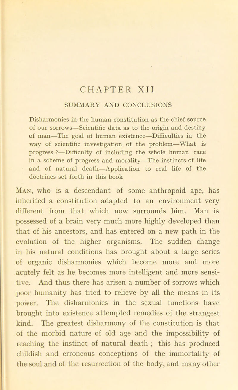 SUMMARY AND CONCLUSIONS Disharmonies in the human constitution as the chief source of our sorrows—Scientific data as to the origin and destiny of man—The goal of human existence—Difficulties in the way of scientific investigation of the problem—What is progress ?—Difficulty of including the whole human race in a scheme of progress and morality—The instincts of life and of natural death—Application to real life of the doctrines set forth in this book Man, who is a descendant of some anthropoid ape, has inherited a constitution adapted to an environment very different from that which now surrounds him. Man is possessed of a brain very much more highly developed than that of his ancestors, and has entered on a new path in the evolution of the higher organisms. The sudden change in his natural conditions has brought about a large series of organic disharmonies which become more and more acutely felt as he becomes more intelligent and more sensi- tive. And thus there has arisen a number of sorrows which poor humanity has tried to relieve by all the means in its power. The disharmonies in the sexual functions have brought into existence attempted remedies of the strangest kind. The greatest disharmony of the constitution is that of the morbid nature of old age and the impossibility of reaching the instinct of natural death ; this has produced childish and erroneous conceptions of the immortality of the soul and of the resurrection of the body, and many other