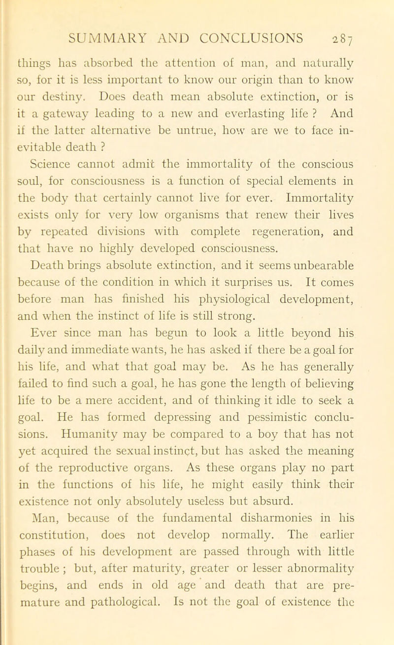 things has absorbed the attention of man, and naturally so, for it is less important to know our origin than to know our destiny. Does death mean absolute extinction, or is it a gateway leading to a new and everlasting life ? And if the latter alternative be untrue, how are we to face in- evitable death ? Science cannot admit the immortality of the conscious soul, for consciousness is a function of special elements in the body that certainly cannot live for ever. Immortality exists only for very low organisms that renew their lives by repeated divisions with complete regeneration, and that have no highly developed consciousness. Death brings absolute extinction, and it seems unbearable because of the condition in which it surprises us. It comes before man has finished his physiological development, and when the instinct of life is still strong. Ever since man has begun to look a little beyond his daily and immediate wants, he has asked if there be a goal for his life, and what that goal may be. As he has generally failed to find such a goal, he has gone the length of believing life to be a mere accident, and of thinking it idle to seek a goal. He has formed depressing and pessimistic conclu- sions. Humanity may be compared to a boy that has not yet acquired the sexual instinct, but has asked the meaning of the reproductive organs. As these organs play no part in the functions of his life, he might easily think their existence not only absolutely useless but absurd. Man, because of the fundamental disharmonies in his constitution, does not develop normally. The earlier phases of his development are passed through with little trouble ; but, after maturity, greater or lesser abnormality begins, and ends in old age and death that are pre- mature and pathological. Is not the goal of existence the