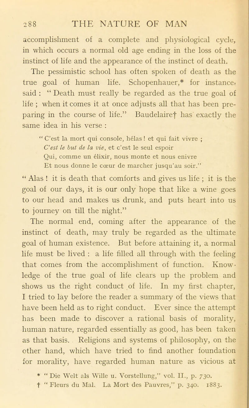 accomplishment of a complete and physiological cycle, in which occurs a normal old age ending in the loss of the instinct of life and the appearance of the instinct of death. The pessimistic school has often spoken of death as the true goal of human life. Schopenhauer,* for instance? said : “ Death must really be regarded as the true goal of life ; when it comes it at once adjusts aU that has been pre- paring in the course of life.” Baudelairef has exactly the same idea in his verse : “ C’est la mort qui console, helas ! et qui fait vivre ; C'est le hut de la vie, et c’est le seul espoir Qui, comme un elixir, nous monte et nous enivre Et nous donne le coeur de marcher jusqu’au soir.” “ Alas ! it is death that comforts and gives us life ; it is the goal of our days, it is our only hope that like a wine goes to our head and makes us drunk, and puts heart into us to journey on till the night.” The normal end, coming after the appearance of the instinct of death, may truly be regarded as the ultimate goal of human existence. But before attaining it, a normal life must be lived : a life filled all through with the feeling that comes from the accomplishment of function. Know- ledge of the true goal of life clears up the problem and shows us the right conduct of life. In my first chapter, I tried to lay before the reader a summary of the views that have been held as to right conduct. Ever since the attempt has been made to discover a rational basis of morality, human nature, regarded essentially as good, has been taken as that basis. Religions and systems of philosophy, on the other hand, which have tried to find another foundation for morality, have regarded human nature as vicious at * “ Die Welt als Wille u. Vorstellung,” vol. II., p. 730. t “ Fleurs du Mai. La Mort des Pauvres,” p. 340. 1883.