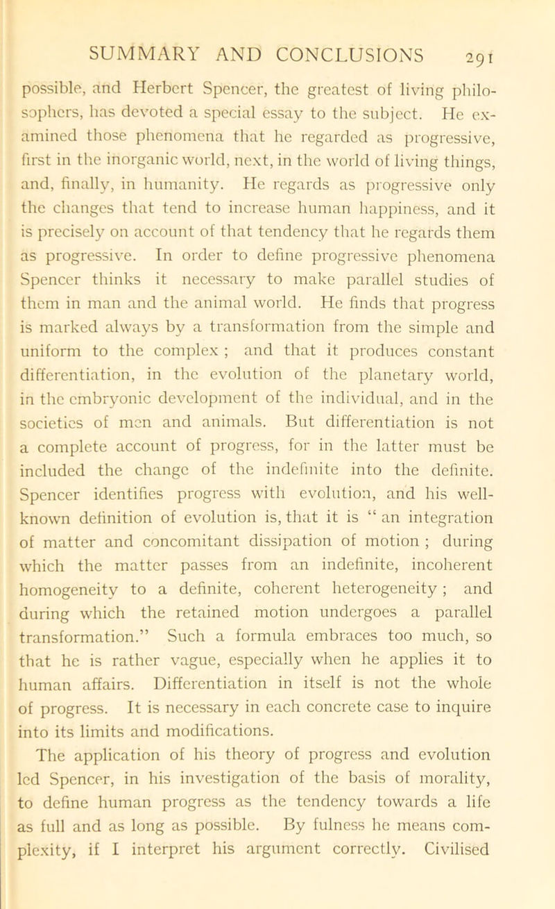 possible, and Herbert Spencer, the greatest of living pliilo- sophers, has devoted a special essay to the subject. He ex- amined those phenomena that he regarded as progressive, first in the inorganic world, next, in the world of living things, and, finally, in humanity. He regards as progressive only the changes that tend to increase human happiness, and it is precisely on account of that tendency that he regards them as progressive. In order to define progressive phenomena Spencer thinks it necessary to make parallel studies of them in man and the animal world. He finds that progress is marked always by a transformation from the simple and uniform to the complex ; and that it produces constant differentiation, in the evolution of the planetary world, in the embryonic development of the individual, and in the societies of men and animals. But differentiation is not a complete account of progress, for in the latter must be included the change of the indefinite into the definite. Spencer identifies progress with evolution, and his well- known definition of evolution is, that it is “ an integration of matter and concomitant dissipation of motion ; during which the matter passes from an indefinite, incoherent homogeneity to a definite, coherent heterogeneity; and during which the retained motion undergoes a parallel transformation.” Such a formula embraces too much, so that he is rather vague, especially when he applies it to human affairs. Differentiation in itself is not the whole of progress. It is necessary in each concrete case to inquire into its limits and modifications. The application of his theory of progress and evolution led Spencer, in his investigation of the basis of morality, to define human progress as the tendency towards a life as full and as long as possible. By fulness he means com- plexity, if I interpret his argument correctly. Civilised