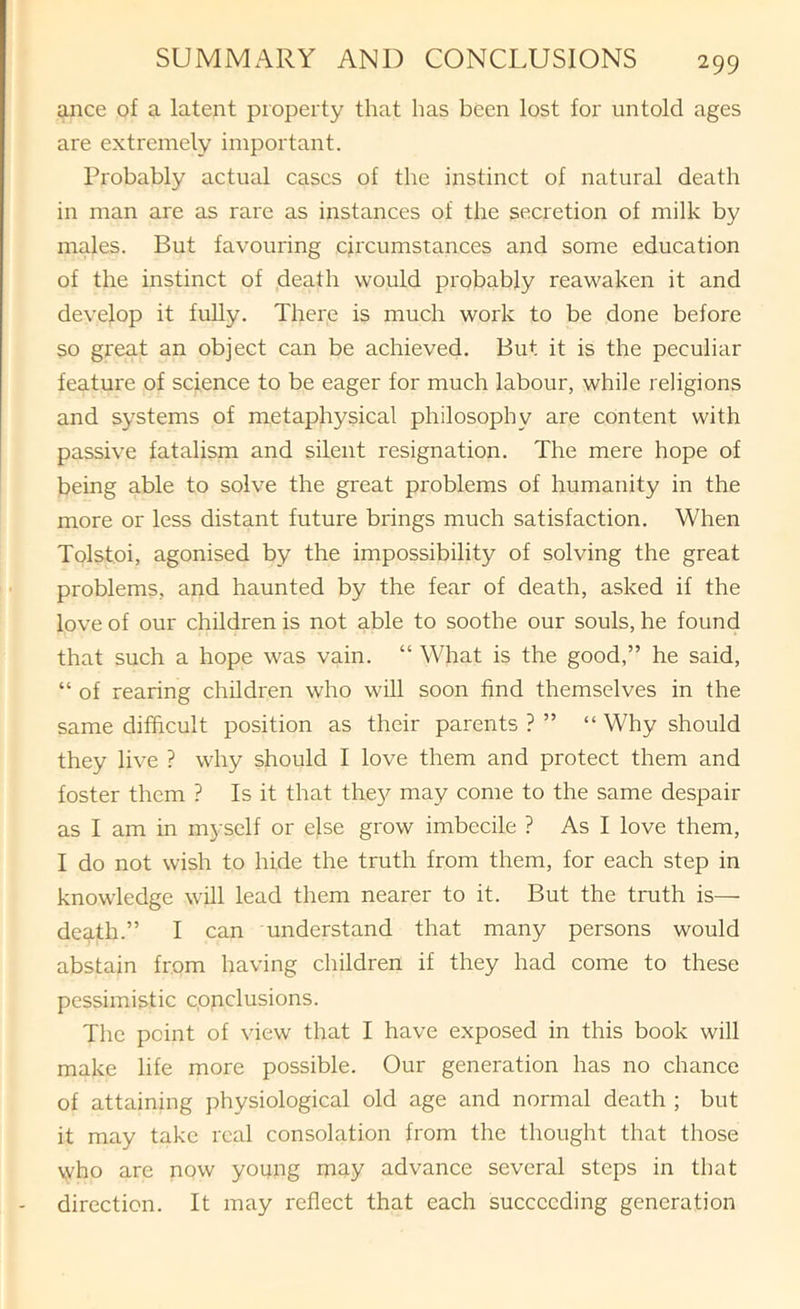 ance of a latent property that has been lost for untold ages are extremely important. Probably actual cases of the instinct of natural death in man are as rare as instances of the secretion of milk by males. But favouring circumstances and some education of the instinct of death would probably reawaken it and develop it fully. There is much work to be done before so great an object can be achieved. But it is the peculiar feature of science to be eager for much labour, while religions and systems of metaphysical philosophy are content with passive fatalism and silent resignation. The mere hope of being able to solve the great problems of humanity in the more or less distant future brings much satisfaction. When Tolstoi, agonised by the impossibility of solving the great problems, and haunted by the fear of death, asked if the love of our children is not able to soothe our souls, he found that such a hope was vain. “ What is the good,” he said, “ of rearing children who will soon find themselves in the same difficult position as their parents ? ” “ Why should they live ? why should I love them and protect them and foster them ? Is it that the}^ may come to the same despair as I am in myself or else grow imbecile ? As I love them, I do not wish to hide the truth from them, for each step in knowledge will lead them nearer to it. But the truth is— death.” I can understand that many persons would abstain from having children if they had come to these pessimistic conclusions. The point of view that I have exposed in this book will make life more possible. Our generation has no chance of attaining physiological old age and normal death ; but it may take real consolation from the thought that those vvho are now young may advance several steps in that direction. It may reflect that each succeeding generation