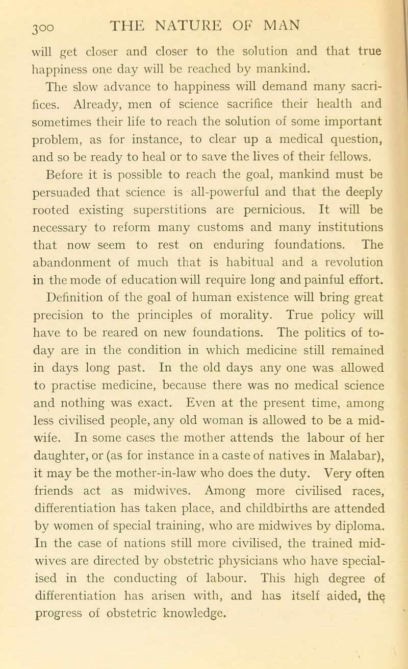 will get closer and closer to the solution and that true happiness one day will be reached by mankind. The slow advance to happiness will demand many sacri- fices. Already, men of science sacrifice their health and sometimes their life to reach the solution of some important problem, as for instance, to clear up a medical question, and so be ready to heal or to save the lives of their fellows. Before it is possible to reach the goal, mankind must be persuaded that science is all-powerful and that the deeply rooted existing superstitions are pernicious. It will be necessary to reform many customs and many institutions that now seem to rest on enduring foundations. The abandonment of much that is habitual and a revolution in the mode of education will require long and painful effort. Definition of the goal of human existence wiU bring great precision to the principles of morality. True policy will have to be reared on new foundations. The politics of to- day are in the condition in which medicine still remained in days long past. In the old days any one was allowed to practise medicine, because there was no medical science and nothing was exact. Even at the present time, among less civilised people, any old woman is allowed to be a mid- wife. In some cases the mother attends the labour of her daughter, or (as for instance in a caste of natives in Malabar), it may be the mother-in-law who does the duty. Very often friends act as midwives. Among more civilised races, differentiation has taken place, and childbirths are attended by women of special training, who are midwives by diploma. In the case of nations stiU more civilised, the trained mid- wives are directed by obstetric physicians who have special- ised in the conducting of labour. This high degree of differentiation has arisen with, and has itself aided, thq progress of obstetric knowledge.