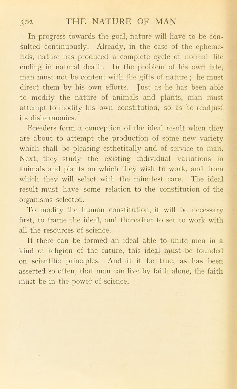In progress towards the goal, nature will have to be con- sulted continuously. Already, in the case of the epheme- rids, nature has produced a complete cycle of normal life ending in natural death. In the problem of his own fate, man must not be content with the gifts of nature ; he must direct them by his own efforts. Just as he has been able to modify the nature of animals and plants, man must attempt to modify his own constitution, so as to readjust its disharmonies. Breeders form a conception of the ideal result when they are about to attempt the production of some new variety which shall be pleasing esthetically and of service to man. Next, they study the existing individual variations in animals and plants on which they wish to work, and from which they will select with the minutest care. The ideal result must have some relation to the constitution of the organisms selected. To modify the human constitution, it will be necessary first, to frame the ideal, and thereafter to set to work with all the resources of science. If there can be formed an ideal able to unite men in a kind of religion of the future, this ideal must be founded on scientific principles. And if it be true, as has been asserted so often, that man can live bv faith alone, the faith must be in the power of science.