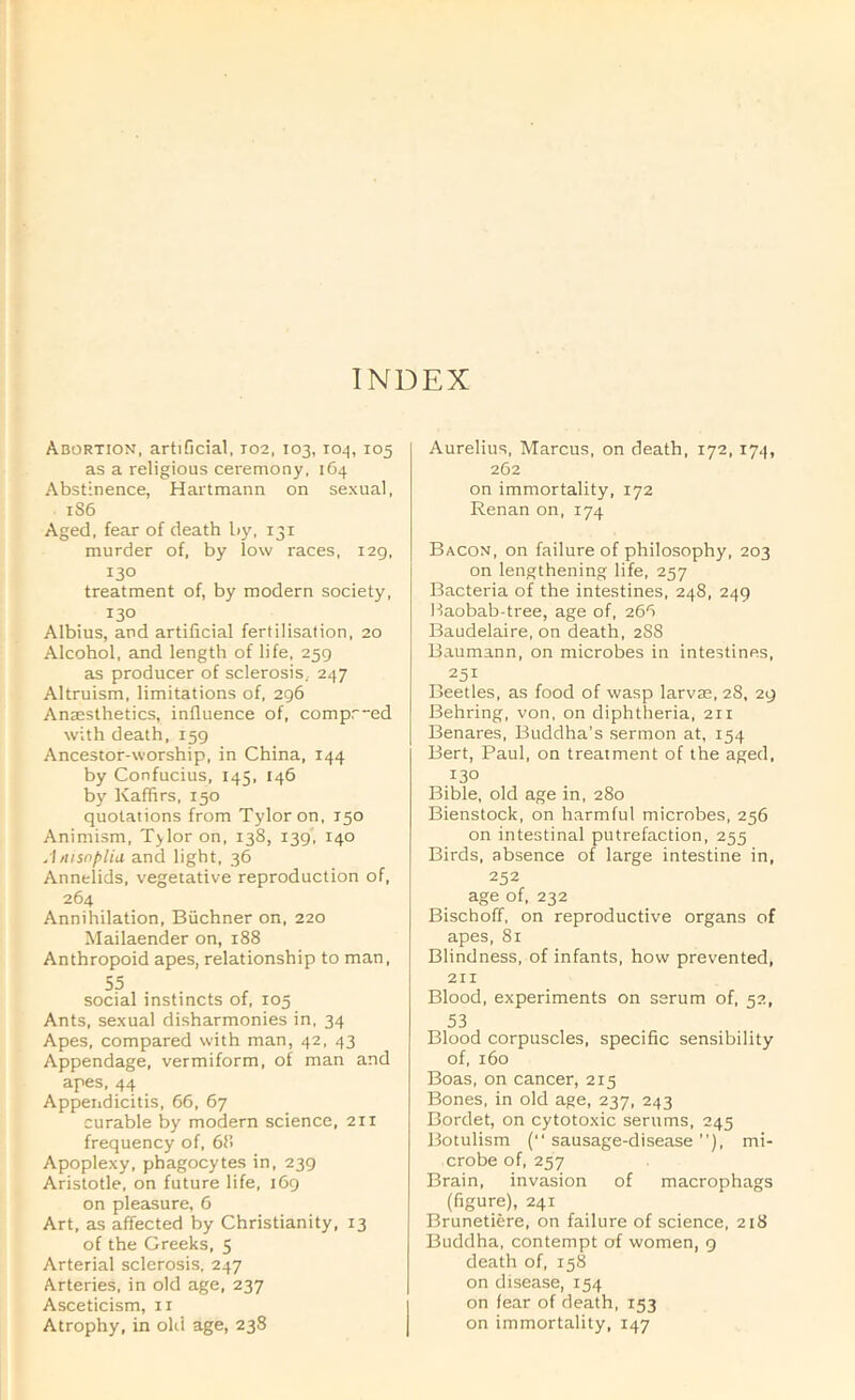 Abortion, artificial, 102, 103, T04, 105 as a religious ceremony, 164 Abstinence, Hartmann on sexual, 186 Aged, fear of death by, 131 murder of, by low races, 129. 130 treatment of, by modern society, 130 Albius, and artificial fertilisation, 20 Alcohol, and length of life, 259 as producer of sclerosis, 247 Altruism, limitations of, 296 Anjesthetics, influence of, comp:—ed with death, 159 Ancestor-worship, in China, 144 by Confucius, 145, 146 by Kaffirs, 150 quotations from Tyloron, 150 Animism, Tylor on, 138, 139, 140 .1/lisnfiliu and light, 36 Annelids, vegetative reproduction of, 264 Annihilation, Buchner on, 220 Mailaender on, 188 Anthropoid apes, relationship to man, 55 social instincts of, 105 Ants, sexual disharmonies in, 34 Apes, compared with man, 42, 43 Appendage, vermiform, of man and apes, 44 Appendicitis, 66, 67 curable by modern science, 211 frequency of, 68 Apoplexy, phagocytes in, 239 Aristotle, on future life, 169 on pleasure, 6 Art, as affected by Christianity, 13 of the Greeks, 5 Arterial sclerosis, 247 Arteries, in old age, 237 Asceticism, ii Atrophy, in old age, 238 Aurelius, Marcus, on death, 172, 174, 262 on immortality, 172 Renan on, 174 Bacon, on failure of philosophy, 203 on lengthening life, 257 Bacteria of the intestines, 248, 249 Baobab-tree, age of, 266 Baudelaire, on death, 288 Baumann, on microbes in intestines, 251 Beetles, as food of wasp larvae, 28, 29 Behring, von, on diphtheria, 211 Benares, Buddha’s sermon at, 154 Bert, Paul, on treatment of the aged, 130 Bible, old age in, 280 Bienstock, on harmful microbes, 256 on intestinal putrefaction, 255 Birds, absence of large intestine in, 252 age of, 232 Bischoff, on reproductive organs of apes, 81 Blindness, of infants, how prevented, 211 Blood, experiments on serum of, 52, 53 Blood corpuscles, specific sensibility of, 160 Boas, on cancer, 215 Bones, in old age, 237, 243 Bordet, on cytotoxic serums, 245 Botulism (sausage-disease”), mi- crobe of, 257 Brain, invasion of macrophags (figure), 241 Brunetiere, on failure of science, 218 Buddha, contempt of women, 9 death of, 158 on disease, 154 on fear of death, 153 on immortality, 147