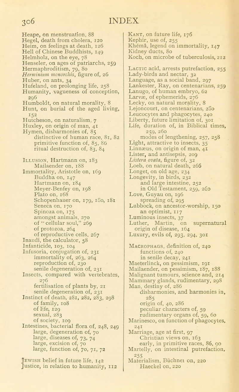 Heape, on menstruation, 88 Hegel, death from cholera, 120 Heim, on feelings at death, 126 Hell of Chinese Buddhists, 149 Helmholz, on the eye, 78 Henseler, on ages of patriarchs, 259 Hermaphroditism, 79, 80 Herminkim monorchis, figure of, 26 Huber, on ants, 34 Hufeland, on prolonging life, 258 Humanity, vagueness of conception, 296 Humboldt, on natural morality, 8 Hunt, on burial of the aged living, 152 Hutcheson, on naturalism, 7 Huxley, on origin of man, 41 Hymen, disharmonies of, 85 distinctive of human race, 81, 82 primitive function of, 85, 86 ritual destruction of, 83, 84 Illusion, Hartmann on, 183 Mailaender on, 188 Immortality, Aristotle on, 169 Buddha on, 147 Hartmann on, 184 Meyer-Benfey on, 198 Plato on, 168 Schopenhauer on, 179, iSo, 181 Seneca on, 170 Spinoza on, 175 amongst animals, 270 of ■' cellular soul,” 269 of protozoa, 264 of reproductive cells, 267 Inaudi, the calculator, 58 Infanticide, 103, 104 Infusoria, conjugation of, 231 immortality of, 263, 264 reproduction of, 230 senile degeneration of, 231 Insects, compared with vertebrates, 276 fertilisation of plants by, 21 senile degeneration of, 231 Instinct of death, 2S1, 282, 283, 298 of family, 108 of life, 129 sexual, 283 of society, 109 Intestines, bacterial flora of, 248, 249 large, degeneration of, 70 large, diseases of, 73, 74 large, excision of, 70 large, function of, 70, 71, 72 Jewish belief in future life, 142 Justice, in relation to humanity, 112 Kant, on future life, 176 Kephir, use of, 255 Khdma, legend on immortality, 147 Kidney ducts, 80 Koch, on microbe of tuberculosis, 212 Lactic acid, arrests putrefaction, 255 Lady-birds and nectar, 32 Language, as a social band, 297 Lankester, Ray, on centenarians, 259 Lanugo, of human embryo, 62 Larvae, of ephemerids, 276 Lecky, on natural morality, 8 Lejoncourt, on centenarians, 280 Leucocytes and phagocytes, 240 Liberty, future limitation of, 301 Life, duration of, in Biblical times, 259, 260 modes of lengthening, 257, 258 Light, attractive to insects, 35 Linnaeus, on origin of man, 41 Lister, and antisepsis, 209 Listera ovata, figure of, 32 Loeb, on natural death, 266 Longet, on old age, 234 Longevity, in birds, 232 and large intestine, 252 in Old Testament, 259, 2.G0 Love, Guyau on, 196 spreading of, 295 Lubbock, on ancestor-worship, 150 an optimist, 117 Luminous insects, 37 Luther, Martin, on supernatural origin of disease, 164 Luxury, evils of, 293, 294, 301 Macrophags, definition of, 240 functions of, 240 in senile decay, 241 Maeterlinck, on pessimism, 191 Mailaender, on pessimism, 187, 1S8 Malignant tumours, science and, 214 Mammary glands, rudimentary, 298 Man, destiny of, 2S6 disharmonies, and harmonies in, 285 origin of, 40, 286 peculiar characters of, 59 rudimentary organs of, 59, 60 Marinesco, on function of phagocytes, 241 Marriage, age at first, 97 Christian views on, 163 early, in primitive races, 86, 90 Martelly, on intestinal putrefaction, 255 Materialism, Biichnei on, 220 I-Iaeckel on, 220