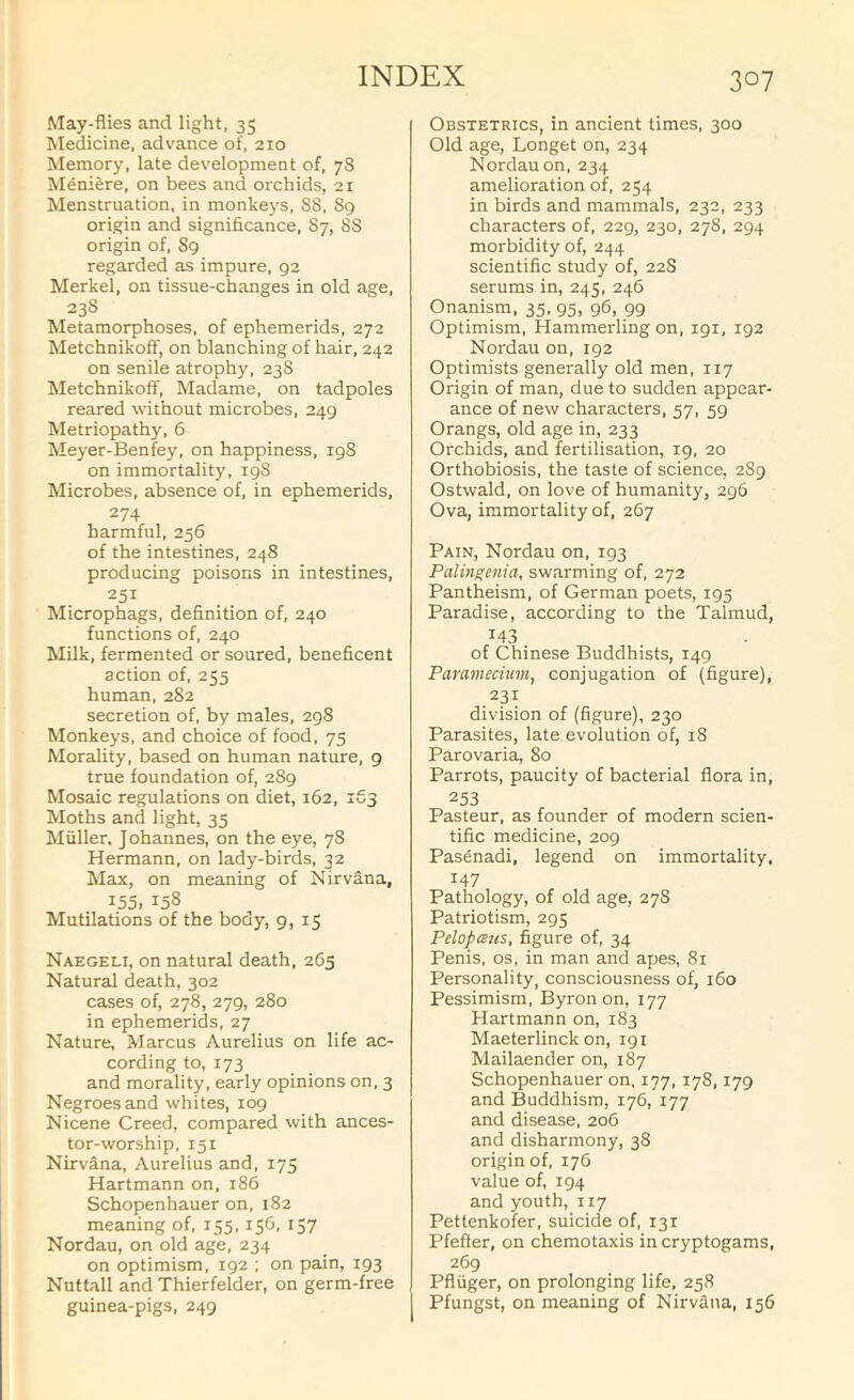 May-flies and light, 35 Medicine, advance of, 210 Memory, late development of, 78 Meniere, on bees and orchids, 21 Menstruation, in monkeys, 88, Sg origin and significance, 87, 88 origin of, Sg regarded as impure, 92 Merkel, on tissue-changes in old age, 238 Metamorphoses, of ephemerids, 272 Metchnikoff, on blanching of hair, 242 on senile atrophy, 238 Metchnikoff, Madame, on tadpoles reared without microbes, 249 Metriopathy, 6 Meyer-Benfey, on happiness, 198 on immortality, 198 Microbes, absence of, in ephemerids, 274 harmful, 256 of the intestines, 248 producing poisons in intestines, 251 Microphags, definition of, 240 functions of, 240 Milk, fermented or soured, beneficent action of, 255 human, 282 secretion of, by males, 298 Monkeys, and choice of food, 75 Morality, based on human nature, 9 true foundation of, 289 Mosaic regulations on diet, 162, 163 Moths and light, 35 Muller, Johannes, on the eye, 78 Hermann, on lady-birds, 32 Max, on meaning of Nirvana, 155, 158 Mutilations of the body, 9,15 Naegeli, on natural death, 265 Natural death, 302 cases of, 278, 279, 280 in ephemerids, 27 Nature, Marcus Aurelius on life ac- cording to, 173 and morality, early opinions on, 3 Negroes and whites, 109 Nicene Creed, compared with ances- tor-worship, 151 Nirvina, Aurelius and, 175 Hartmann on, 186 Schopenhauer on, 182 meaning of, 155,156, 157 Nordau, on old age, 234 on optimism, 192 ; on pain, 193 Nuttall and Thierfelder, on germ-free guinea-pigs, 249 Obstetrics, in ancient times, 300 Old age, Longet on, 234 Nordau on, 234 amelioration of, 254 in birds and mammals, 232, 233 characters of, 229, 230, 278, 294 morbidity of, 244 scientific study of, 22S serums in, 245, 246 Onanism, 35, 95, 96, 99 Optimism, Hammerling on, igi, 192 Nordau on, 192 Optimists generally old men, 117 Origin of man, due to sudden appear- ance of new characters, 57, 59 Orangs, old age in, 233 Orchids, and fertilisation, 19, 20 Orthobiosis, the taste of science, 2S9 Ostwald, on love of humanity, 296 Ova, immortality of, 267 Pain, Nordau on, 193 Palingenia, swarming of, 272 Pantheism, of German poets, 195 Paradise, according to the Talmud, 143 of Chinese Buddhists, 149 Pammecium, conjugation of (figure), 231 division of (figure), 230 Parasites, late evolution of, 18 Parovaria, 80 Parrots, paucity of bacterial flora in, 253 Pasteur, as founder of modern scien- tific medicine, 209 Pasenadi, legend on immortality. 147 Pathology, of old age, 278 Patriotism, 295 Pelopcsus, figure of, 34 Penis, os, in man and apes, 81 Personality, consciousness of, 160 Pessimism, Byron on, 177 Hartmann on, 183 Maeterlinck on, 191 Mailaender on, 187 Schopenhauer on, 177, 178,179 and Buddhism, 176, 177 and disease, 206 and disharmony, 38 origin of, 176 value of, 194 and youth, 117 Pettenkofer, suicide of, 131 Pfefter, on chemotaxis in cryptogams, 269 Pfluger, on prolonging life, 258 Pfungst, on meaning of Nirvana, 156