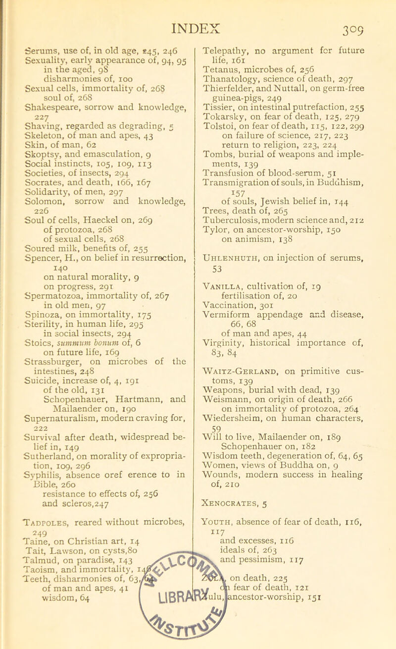 Serums, use of, in old age, S45, 246 Sexuality, early appearance of, 94, 95 in the aged, 9S disharmonies of, 100 Sexual cells, immortality of, 2C8 soul of, 26S Shakespeare, sorrow and knowledge, 227 Shaving, regarded as degrading, 5 Skeleton, of man and apes, 43 Skin, of man, 62 Skoptsy, and emasculation. 9 Social instincts, 105, 109. 113 Societies, of insects, 294 Socrates, and death, 166, 167 Solidarity, of men, 297 Solomon, sorrow and knowledge, 226 Soul of cells, Haeckel on, 269 of protozoa, 268 of sexual cells, 268 Soured milk, benefits of, 255 Spencer, H., on belief in resurrection, 140 on natural morality, 9 on progress, 291 Spermatozoa, immortality of, 267 in old men, 97 Spinoza, on immortality, 175 Sterility, in human life, 295 in social insects, 294 Stoics, summiim bonum of, 6 on future life, 169 Strassburger, on microbes of the intestines, 248 Suicide, increase of, 4, igi of the old, 131 Schopenhauer, Hartmann, and Mailaender on, 190 Supernaturalism, modern craving for, 222 Survival after death, widespread be- lief in, 149 Sutherland, on morality of expropria- tion, 109, 296 Syphilis, absence oref erence to in I3ible, 260 resistance to effects of, 256 and scleros,247 Tadpoles, reared without microbes, Telepathy, no argument for future life, 161 Tetanus, microbes of, 256 Thanatology, science of death, 297 Thierfelder, and Nuttall, on germ-free guinea-pigs, 249 Tissier, on intestinal putrefaction, 255 Tokarsky, on fear of death, 125, 279 Tolstoi, on fear of death, 115, 122. 299 on failure of science, 217, 223 return to religion, 223, 224 Tombs, burial of weapons and imple- ments, 139 Transfusion of blood-serum, 51 Transmigration of souls, in Buddhism, 157 of souls, Jewish belief in, 144 Trees, death of, 265 Tuberculosis, modern science and, 212 Tylor, on ancestor-worship, 150 on animism, 138 Uhlenhuth, on injection of serums, 53 Vanilla, cultivation of, 19 fertilisation of, 20 Vaccination, 301 Vermiform appendage and disease, 66, 68 of man and apes, 44 Virginity, historical importance of, 83. 84 Waitz-Gerland, on primitive cus- toms, 139 Weapons, burial with dead, 139 Weismann, on origin of death, 266 on immortality of protozoa, 264 Wiedersheim, on human characters, 59 Will to live, Mailaender on, 189 Schopenhauer on,182 Wisdom teeth, degeneration of, 64, 65 Women, views of Buddha on, 9 Wounds, modern success in healing of, 210 Xenocrates, 5 Youth, absence of fear of death, 116, 117 and excesses, 116 ideals of, 263 and pessimism, 117 on death. 225 fear of death, 121 ncestor-worship, 151 249 Taine, on Christian art, 14 Tait, Lawson, on cysts,8o Talmud, on paradise, 143 Taoism, and immortality, Teeth, disharmonies of, 63,^ of man and apes, 41 wisdom, 64 libra R^uiu*|