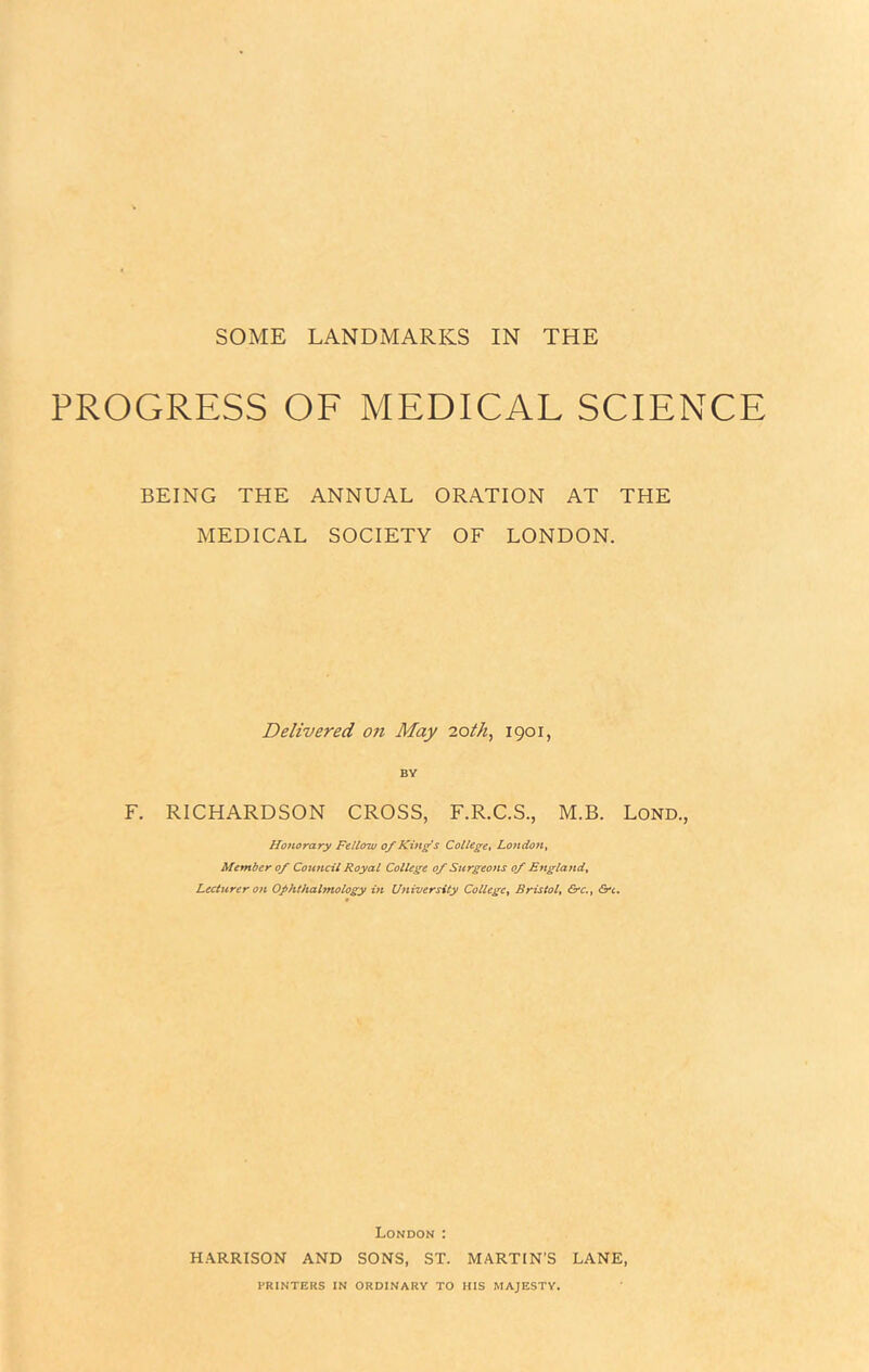 SOME LANDMARKS IN THE PROGRESS OF MEDICAL SCIENCE BEING THE ANNUAL ORATION AT THE MEDICAL SOCIETY OF LONDON. Delivered on May loth, 1901, BY F. RICHARDSON CROSS, F.R.C.S., M.B. Lond., Honorary Fellow of King s College^ London^ Member of Council Royal College of Surgeons of England^ Lecturer on Ophthalmology in University College^ Bristol^ ^c., Crc, London : HARRISON AND SONS, ST. MARTIN’S LANE, PRINTERS IN ORDINARY TO HIS MAJESTY,