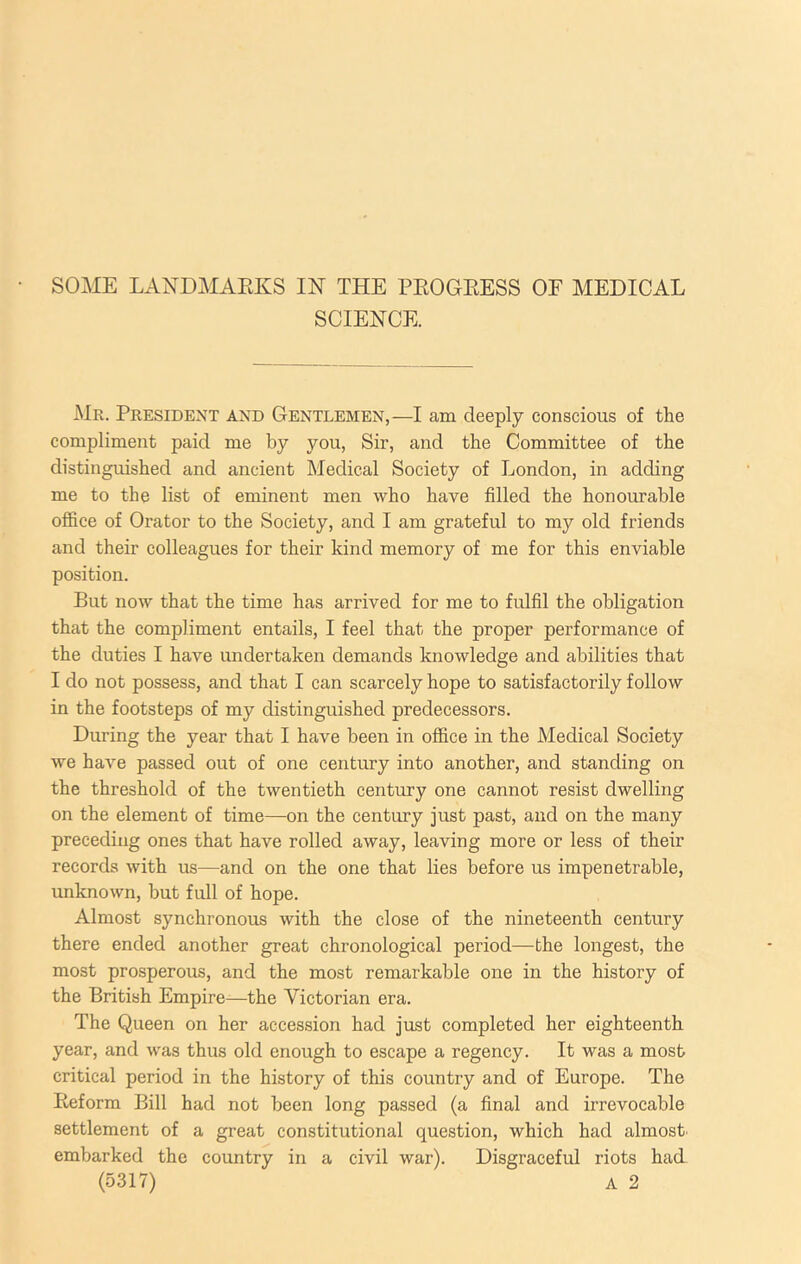 SCIENCE. Mr. President and Gentlemen,—I am deeply conscious of the compliment paid me by you, Sir, and the Committee of the distinguished and ancient Medical Society of London, in adding me to the list of eminent men who have filled the honourable office of Orator to the Society, and I am grateful to my old friends and their colleagues for their kind memory of me for this enviable position. But now that the time has arrived for me to fulfil the obligation that the compliment entails, I feel that the proper performance of the duties I have undertaken demands knowledge and abilities that I do not possess, and that I can scarcely hope to satisfactorily follow in the footsteps of my distinguished predecessors. During the year that I have been in office in the Medical Society we have passed out of one century into another, and standing on the threshold of the twentieth century one cannot resist dwelling on the element of time—on the century just past, and on the many preceding ones that have rolled away, leaving more or less of their records with us—and on the one that lies before us impenetrable, unknown, but full of hope. Almost synchronous with the close of the nineteenth century there ended another great chronological period—the longest, the most prosperous, and the most remarkable one in the history of the British Empire—the Victorian era. The Queen on her acces.sion had just completed her eighteenth year, and was thus old enough to escape a regency. It was a most critical period in the history of this country and of Europe. The Eeform Bill had not been long passed (a final and irrevocable settlement of a great constitutional question, which had almost, embarked the country in a civil war). Disgraceful riots had (5317) A 2