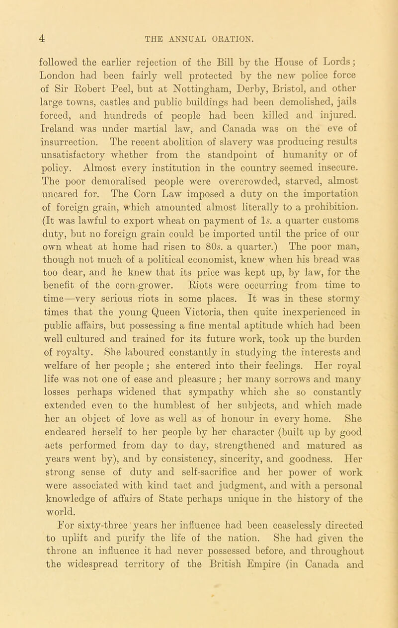 followed the earlier rejection of the Bill by the House of Lords; London had been fairly well protected by the new police force of Sir liobert Peel, but at Nottingham, Derby, Bristol, and other large towns, castles and public buildings had been demolished, jails forced, and hundreds of people had been killed and injured. Ireland was under martial law, and Canada was on the eve of insurrection. The recent abolition of slavery was producing results unsatisfactory whether from the standpoint of humanity or of policy. Almost every institution in the country seemed insecure. The poor demoralised people were overcrowded, starved, almost uncared for. The Corn Law imposed a duty on the importation of foreign grain, which amounted almost literally to a prohibition. (It was lawful to export wheat on payment of Is. a quarter customs duty, but no foreign grain could be imported until the price of our own wheat at home had risen to 80s. a quarter.) The poor man, though not much of a political economist, knew when his bread was too dear, and he knew that its price was kept up, by law, for the benefit of the corn-grower. Biots were occurring from time to time—very serious riots in some places. It was in these stormy times that the young Queen Victoria, then quite inexperienced in public affairs, but possessing a fine mental aptitude which had been well cultured and trained for its future work, took up the burden of royalty. She laboured constantly in studying the interests and welfare of her people; she entered into their feelings. Her royal life was not one of ease and pleasure ; her many sorrows and many losses perhaps widened that sympathy which she so constantly extended even to the humblest of her subjects, and which made her an object of love as well as of honour in every home. She endeared herself to her people by her character (built up by good acts performed from day to day, strengthened and matured as years went by), and by consistency, sincerity, and goodness. Her strong sense of duty and self-sacrifice and her power of work were associated with kind tact and judgment, and with a personal knowledge of affairs of State perhaps unique in the history of the world. For sixty-three' years her influence had been ceaselessly directed to uplift and purify the life of the nation. She had given the throne an influence it had never possessed before, and throughout the widespread territory of the British Empire (in Canada and