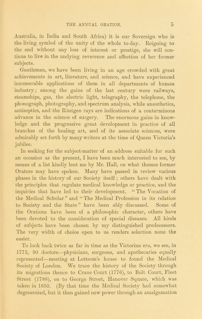 Australia, in India and South Africa) it is our Sovereign who is the living sjmibol of the unity of the whole to-day. Eeigning to the end without any loss of interest or prestige, she will con- tinue to live in the undying reverence and affection of her former subjects. Gentlemen, we have been living in an age crowded with great achievements in art, literature, and science, and have experienced innumerable applications of them in all departments of human industry; among the gains of the last century were railways, steamships, gas, the electric light, telegraphy, the telephone, the phonograph, photography, and spectrum analysis, while ansesthetics, antiseptics, and the Eontgen rays are indications of a conterminous advance in the science of surgery. The enormous gains in know- ledge and the progressive great development in practice of all branches of the healing art, and of its associate sciences, were admirably set forth by many writers at the time of Queen Victoria’s jubilee. In seeking for the subject-matter of an address suitable for such an occasion as the present, I have been much interested to see, by means of a list kindly lent me by Mr. Hall, on what themes former Orators may have spoken. Many have passed in review various phases in the history of our Society itself; others have dealt with the principles that regulate medical knowledge or practice, and the inquiries that have led to their development. “ The Vocation of the Medical Scholar ” and “ The Medical Profession in its relation to Society and the State ” have been ably discussed. Some of the Orations have been of a philosophic character, others have been devoted to the consideration of special diseases. All kinds of subjects have been chosen by my distinguished predecessors. The very width of choice open to us renders selection none the easier. To look back twice as far in time as the Victorian era, we see, in 1773, 90 doctors—physicians, surgeons, and apothecaries equally represented—meeting at Lettsom’s house to found the Medical Society of London. We trace the history of the Society through its migrations thence to Crane Court (1776), to Bolt Court, Fleet Street (1788), on to George Street, Hanover Square, which was taken in 1850. (By that time the Medical Society had somewhat degenerated, but it then gained new power through an amalgamation