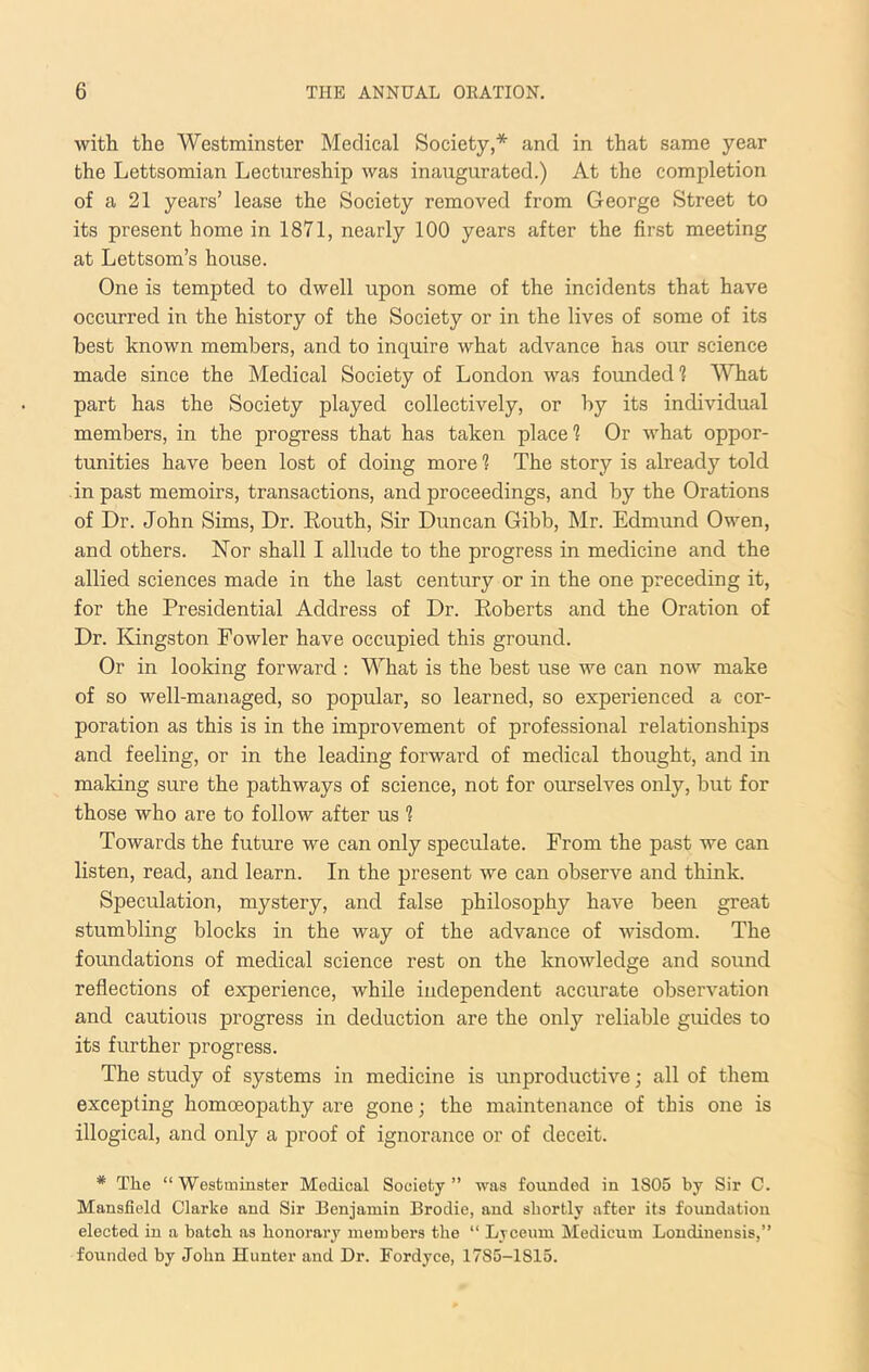 with the Westminster Medical Society,* and in that same year the Lettsomian Lectureship was inaugurated.) At the completion of a 21 years’ lease the Society removed from George Street to its present home in 1871, nearly 100 years after the first meeting at Lettsom’s house. One is tempted to dwell upon some of the incidents that have occurred in the history of the Society or in the lives of some of its best known members, and to inquire what advance has our science made since the Medical Society of London was founded 1 What part has the Society played collectively, or by its individual members, in the progress that has taken place? Or what oppor- tunities have been lost of doing more 1 The story is already told in past memoirs, transactions, and proceedings, and by the Orations of Dr. John Sims, Dr. Routh, Sir Duncan Gibb, Mr. Edmund Owen, and others. Nor shall I allude to the progress in medicine and the allied sciences made in the last century or in the one preceding it, for the Presidential Address of Dr. Roberts and the Oration of Dr. Kingston Fowler have occupied this ground. Or in looking forward ; What is the best use we can now make of so well-managed, so popular, so learned, so experienced a cor- poration as this is in the improvement of professional relationships and feeling, or in the leading forward of medical thought, and in making sure the pathways of science, not for ourselves only, but for those who are to follow after us 1 Towards the future we can only speculate. From the past we can listen, read, and learn. In the present we can observe and think. Speculation, mystery, and false philosophy have been great stumbling blocks in the way of the advance of wisdom. The foundations of medical science rest on the knowledge and sound reflections of experience, while independent accurate observation and cautious progress in deduction are the only reliable guides to its further progress. The study of systems in medicine is unproductive; all of them excepting homoeopathy are gone; the maintenance of this one is illogical, and only a proof of ignorance or of deceit. * The “Westminster Medical Society” was founded in 1805 by Sir C. Mansfield Clarke and Sir Benjamin Brodie, and shortly after its foundation elected in a batch as honorary members the “ Lyceum Medicum Londinensis,” founded by John Hunter and Dr. Fordyce, 1785-1815.