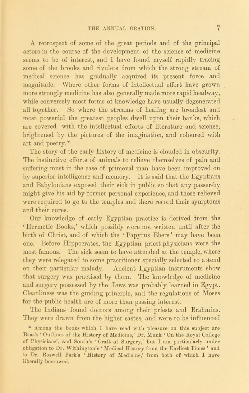 A retrospect of some of the great periods and of the principal actors in the course of the development of the science of medicine seems to be of interest, and I have found myself rapidly tracing some of the brooks and rivulets from which the strong stream of medical science has gradually acquired its present force and magnitude. Where other forms of intellectual effort have grown more strongly medicine has also generally made more rapid headway, while conversely most forms of knowledge have usually degenerated all together. So where the streams of healing are broadest and most powerful the greatest peoples dwell upon their banks, which are covered with the intellectual efforts of literature and science, brightened by the pictures of the imagination, and coloured with art and poetry.* The story of the early history of medicine is clouded in obscurity. The instinctive efforts of animals to relieve themselves of pain and suffering must in the case of primeval man have been improved on by superior intelligence and memory. It is said that the Egyptians and Babylonians exposed their sick in public so that any passer-by might give his aid by former personal experience, and those relieved were required to go to the temples and there record their symptoms and their cures. Our knowledge of early Egyptian practice is derived from the ‘ Hermetic Books,’ which possibly were not written until after the birth of Christ, and of which the ‘ Papyrus Ebers ’ may have been one. Before Hippocrates, the Egyptian priest-physicians were the most famous. The sick seem to have attended at the temple, where they were relegated to some practitioner specially selected to attend on their particular malady. Ancient Egyptian instruments show that surgery was practised by them. The knowledge of medicine and surgery possessed by the Jews was probably learned in Egypt. Cleanliness was the guiding principle, and the regulations of Moses for the public health are of more than passing interest. The Indians found doctors among their priests and Brahmins. They were drawn from the higher castes, and were to be influenced * Among tlie books which I have read with pleasure on this subject are Baas’s ‘ Outlines of the History of Medicine,’ Dr. Munk ‘ On the Royal College of Physicians’, and South’s ‘ Craft of Surgery,’ but I am particularly under obligation to Dr. Withingcon’s ‘ Medical History from the Earliest Times ’ and to Dr. Roswell Park’s ‘ History of Medicine,’ from both of which I have liberally borrowed.