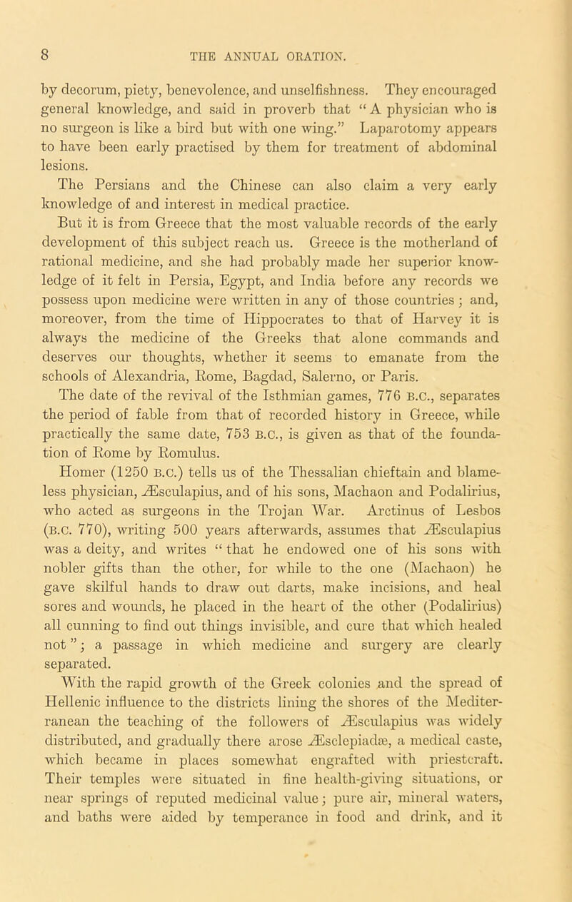 by decorum, piety, benevolence, and unselfishness. They encouraged general knowledge, and said in proverb that “ A physician who is no surgeon is like a bird but with one wing.” Laparotomy appears to have been early practised by them for treatment of abdominal lesions. The Persians and the Chinese can also claim a very early knowledge of and interest in medical practice. But it is from Greece that the most valuable records of the early development of this subject reach us. Greece is the motherland of rational medicine, and she had probably made her superior know- ledge of it felt in Persia, Egypt, and India before any records we possess upon medicine were written in any of those countries; and, moreover, from the time of Hippocrates to that of Harvey it is always the medicine of the Greeks that alone commands and deserves our thoughts, whether it seems to emanate from the schools of Alexandria, Pome, Bagdad, Salerno, or Paris. The date of the revival of the Isthmian games, 776 B.C., separates the period of fable from that of recorded history in Greece, while practically the same date, 753 B.C., is given as that of the founda- tion of Pome by Pomulus. Homer (1250 B.c.) tells us of the Thessalian chieftain and blame- less physician, -iEsculapius, and of his sons, Machaon and Podalirius, who acted as surgeons in the Trojan War. Arctinus of Lesbos (b.c. 770), writing 500 years afterwards, assumes that HUsculapius was a deity, and writes “ that he endowed one of his sons with nobler gifts than the other, for while to the one (Machaon) he gave skilful hands to draw out darts, make incisions, and heal sores and wounds, he placed in the heart of the other (Podalirius) all cunning to find out things invisible, and cure that which healed not ”; a passage in which medicine and siu’gery are clearly separated. With the rapid growth of the Greek colonies and the spread of Hellenic influence to the districts lining the shores of the Mediter- ranean the teaching of the followers of EEsculapius was widely distributed, and gradually there arose AEsclepiadfe, a medical caste, which became in places somewhat engrafted with priestcraft. Their temples were situated in fine health-giving situations, or near springs of reputed medicinal value; pure air, mineral waters, and baths were aided by temperance in food and drink, and it