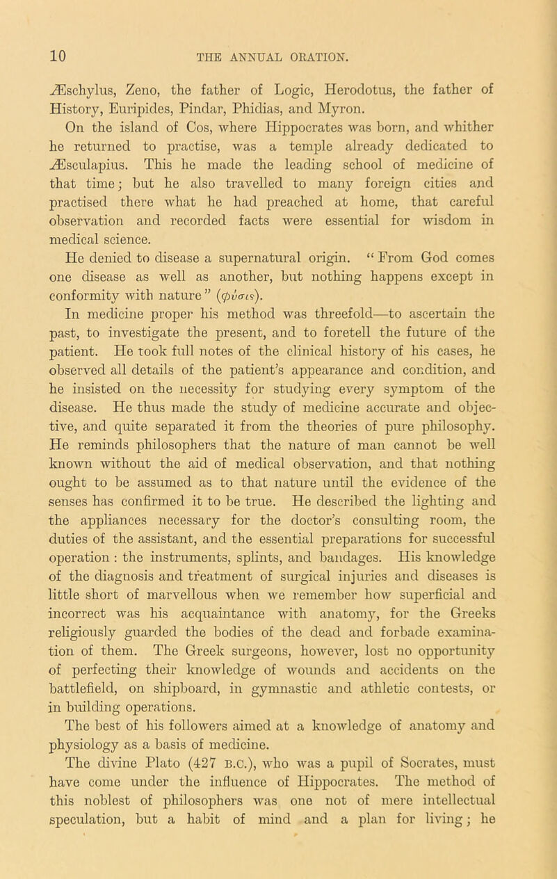 ^schylus, Zeno, the father of Logic, Herodotus, the father of History, Euripides, Pindar, Phidias, and Myron. On the island of Cos, where Hippocrates was born, and whither he returned to practise, was a temple already dedicated to -^sculapius. This he made the leading school of medicine of that time; but he also travelled to many foreign cities and practised there what he had preached at home, that careful observation and recorded facts were essential for wisdom in medical science. He denied to disease a supernatural origin. “ From God comes one disease as well as another, but nothing happens except in conformity with nature ” ((pva-cs). In medicine proper his method was threefold—to ascertain the past, to investigate the present, and to foretell the future of the patient. He took full notes of the clinical history of his cases, he observed all details of the patient’s appearance and condition, and he insisted on the necessity for studying every symptom of the disease. He thus made the study of medicine accurate and objec- tive, and quite separated it from the theories of pure philosophy. He reminds philosophers that the nature of man cannot be well known without the aid of medical observation, and that nothing ought to be assumed as to that nature until the evidence of the senses has confirmed it to be true. He described the lighting and the appliances necessary for the doctor’s consulting room, the duties of the assistant, and the essential preparations for successful operation : the instruments, splints, and bandages. His knowledge of the diagnosis and treatment of surgical injuries and diseases is little short of marvellous when we remember how superficial and incorrect was his acquaintance with anatomy, for the Greeks religiously guarded the bodies of the dead and forbade examina- tion of them. The Greek surgeons, however, lost no opportunity of perfecting their Itnowledge of wounds and accidents on the battlefield, on shipboard, in gymnastic and athletic contests, or in building operations. The best of his followers aimed at a knowledge of anatomj'^ and physiology as a basis of medicine. The divine Plato (427 B.C.), who was a pupil of Socrates, must have come under the influence of Hippocrates. The method of this noblest of philosophers was one not of mere intellectual speculation, but a habit of mind and a plan for living; he