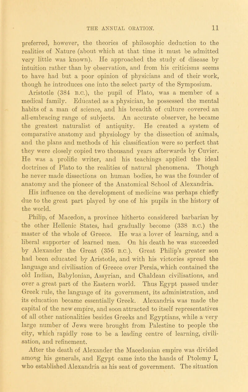 preferred, however, the theories of philosophic deduction to the realities of Nature (about which at that time it must be admitted very little was known). He approached the study of disease by intuition rather than by observation, and from his criticisms seems to have had but a poor opinion of physicians and of their work, though he introduces one into the select party of the Symposium. Aristotle (384 B.C.), the pupil of Plato, was a member of a medical family. Educated as a physician, he possessed the mental habits of a man of science, and his breadth of culture covered an all-embracing range of subjects. An accurate observer, he became the greatest naturalist of antiquity. He created a system of comparative anatomy and physiology by the dissection of animals, and the plans and methods of his classification were so perfect that they were closely copied two thousand years afterwards by Cuvier. He was a prolific writer, and his teachings applied the ideal doctrines of Plato to the realities of natural phenomena. Though he never made dissections on human bodies, he was the founder of anatomy and the pioneer of the Anatomical School of Alexandria. His influence on the development of medicine was perhaps chiefly due to the great part played by one of his pupils in the history of the world. Philip, of Macedon, a province hitherto considered barbarian by the other Hellenic States, had gradually become (338 B.c.) the master of the whole of Greece. He was a lover of learning, and a liberal supporter of learned men. On his death he was succeeded by Alexander the Great (356 B.c.). Great Philip’s greater son had been educated by Aristotle, and with his victories spread the language and civilisation of Greece over Persia, which contained the old Indian, Babylonian, Assyrian, and Chaldean civilisations, and over a great part of the Eastern world. Thus Egypt passed under Greek rule, the language of its government, its administration, and its education became essentially Greek. Alexandria was made the capital of the new empire, and soon attracted to itself representatives of all other nationalities besides Greeks and Egyptians, while a very large number of Jews were brought from Palestine to people the city, which rapidly rose to be a leading centre of learning, civili- sation, and refinement. After the death of Alexander the Macedonian empire was divided among his generals, and Egypt came into the hands of Ptolemy I, who established Alexandria as his seat of government. The situation