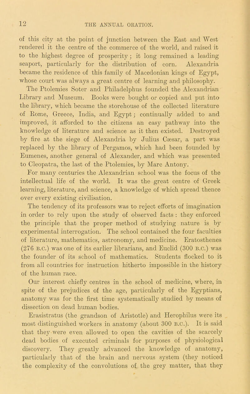 of this city at the point of junction between the East and West rendered it the centre of the commerce of the world, and raised it to the highest degree of prosperity; it long remained a leading seaport, particularly for the distribution of corn. Alexandria became the residence of this family of Macedonian kings of Egypt, whose court was always a great centre of learning and philosophy. The Ptolemies Soter and Philadelphus founded the Alexandrian Library and Museum. Books were bought or copied and put into the library, which became the storehouse of the collected literature of Eome, Greece, India, and Egypt; continually added to and improved, it afforded to the citizens an easy pathway into the knowledge of literature and science as it then existed. Destroyed by fire at the siege of Alexandria by Julius Caesar, a part was replaced by the library of Pergamos, which had been founded by Eumenes, another general of Alexander, and which was presented to Cleopatra, the last of the Ptolemies, by Marc Antony. For many centuries the Alexandrian school was the focus of the intellectual life of the world. It was the great centre of Greek learning, literature, and science, a knowledge of which spread thence over every existing civilisation. The tendency of its professors was to reject efforts of imagination in order to rely upon the study of observed facts ; they enforced the principle that the proper method of studying nature is by experimental interrogation. The school contained the four faculties of literature, mathematics, astronomy, and medicine. Eratosthenes (276 B.C.) was one of its earlier librarians, and Euclid (300 B.C.) was the founder of its school of mathematics. Students flocked to it from all countries for instruction hitherto impossible in the history of the human race. Our interest chiefly centres in the school of medicine, where, in spite of the prejudices of the age, particularly of the Egyptians, anatomy was for the first time systematically studied by means of dissection on dead human bodies. Erasistratus (the grandson of Aristotle) and Herophilus were its most distinguished workers in anatomy (about 300 B.C.). It is said that they were even allowed to open the cavities of the scarcely dead bodies of executed criminals for purposes of physiological discovery. They greatly advanced the knowledge of anatomy, particularly that of the brain and nervous S3'Stem (they noticed the complexity of the convolutions of the grey matter, that they