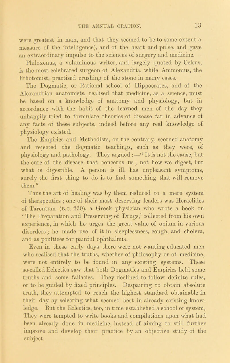 were greatest in man, and that they seemed to he to some extent a measure of the intelligence), and of the heart and pulse, and gave an extraordinary impulse to the sciences of surgery and medicine. Philoxenus, a voluminous writer, and largely quoted by Celsus, is the most celebrated surgeon of Alexandria, while Ammonius, the lithotomist, practised crushing of the stone in many cases. The Dogmatic, or Rational school of Hippocrates, and of the Alexandrian anatomists, realised that medicine, as a science, must be based on a knowledge of anatomy and physiology, but in accordance with the habit of the learned men of the day they unhappily tried to formulate theories of disease far in advance of any facts of these subjects, indeed before any real knowledge of physiology existed. The Empirics and Methodists, on the contrary, scorned anatomy and rejected the dogmatic teachings, such as they were, of physiology and pathology. They argued :—“ It is not the cause, but the cure of the disease that concerns us; not how we digest, but what is digestible. A person is ill, has unpleasant symptoms, surely the first thing to do is to find something that will remove them.” Thus the art of healing was by them reduced to a mere system of therapeutics ; one of their most deserving leaders was Heraclides of Tarentum (b.C. 230), a Greek physician who wrote a book on ‘ The Preparation and Preserving of Drugs,’ collected from his own experience, in which he urges the great value of opium in various disorders; he made use of it in sleeplessness, cough, and cholera, and as poultices for painful ophthalmia. Even in these early days there were not wanting educated men who realised that the truths, whether of philosophy or of medicine, were not entirely to be found in any existing systems. These so-called Eclectics saw that both Dogmatics and Empirics held some truths and some fallacies. They declined to follow definite rules, or to be guided by fixed principles. Despairing to obtain absolute truth, they attempted to reach the highest standard obtainable in their day by selecting what seemed best in already existing know- ledge. But the Eclectics, too, in time established a school or system. They were tempted to write books and compilations upon what had been already done in medicine, instead of aiming to still further improve and develop their practice by an objective study of the subject.
