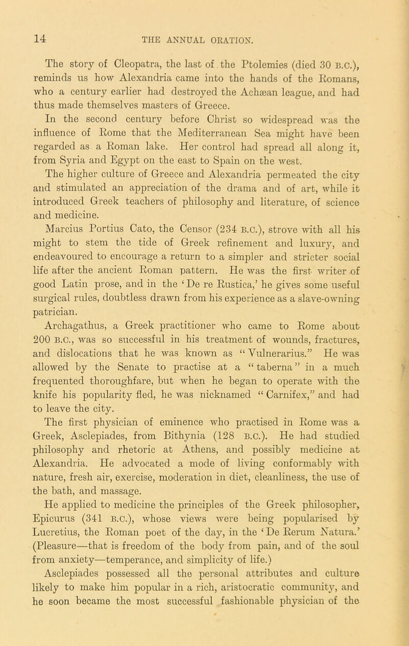 The story of Cleopatra, the last of, the Ptolemies (died 30 B.C.), reminds us how Alexandria came into the hands of the Eomans, who a century earlier had destroyed the Achaean league, and had thus made themselves masters of Greece. In the second century before Christ so widespread was the influence of Eome that the Mediterranean Sea might have been regarded as a Eoman lake. Her control had spread all along it, from Syria and Egypt on the east to Spain on the west. The higher culture of Greece and Alexandria permeated the city and stimulated an appreciation of the drama and of art, while it introduced Greek teachers of philosophy and literature, of science and medicine. Marcius Portius Cato, the Censor (234 B.C.), strove -svith all his might to stem the tide of Greek refinement and luxury, and endeavoured to encourage a return to a simpler and stricter social life after the ancient Eoman pattern. He was the first writer of good Latin prose, and in the ‘ De re Eustica,’ he gives some useful surgical rules, doubtless drawn from his experience as a slave-owning patrician. Archagathus, a Greek practitioner who came to Eome about 200 B.C., was so successful in his treatment of wounds, fractures, and dislocations that he was known as “ Vulnerarius.” He was allowed by the Senate to practise at a “ taberna ” in a much, frequented thoroughfare, but when he began to operate with the knife his popularity fled, he was nicknamed “ Carnifex,” and had to leave the city. The first physician of eminence who practised in Eome was a Greek, Asclepiades, from Bithynia (128 B.C.). He had studied philosophy and rhetoric at Athens, and possibly medicine at Alexandria. He advocated a mode of living conformably with nature, fresh air, exercise, moderation in diet, cleanliness, the use of the bath, and massage. He applied to medicine the principles of the Greek philosopher, Epicurus (341 B.C.), whose views were being popularised by Lucretius, the Eoman poet of the day, in the ‘ De Eerum Xatura.’ (Pleasure—that is freedom of the body from pain, and of the soul from anxiety—temperance, and simplicity of life.) Asclepiades possessed all the personal attributes and culture likely to make him popular in a rich, aristocratic commiuut3q and he soon became the most successful fashionable physician of the