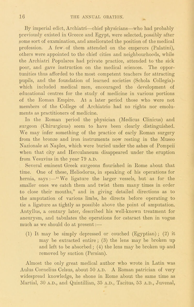 By imperial edict, Archiatri—chief physicians—who had probably previously existed in Greece and Egypt, were selected, possibly after some sort of examination, and ameliorated the position of the medical profession. A few ■ of them attended on the emperors (Palatini), others were appointed to the chief cities and neighbourhoods, while the Archiatri Populares had private practice, attended to the sick poor, and gave instruction on the medical sciences. The oppor- tunities thus afforded to the most competent teachers for attracting pupils, and the foundation of learned societies (Schola Collegia)* which included medical men, encouraged the development of educational centres for the study of medicine in various portions of the Roman Empire. At a later period those who were not members of the College of Archiatrio had no rights nor emolu- ments as practitioners of medicine. In the Roman period the physician (Medicus Clinicus) and surgeon (Chirurgicus) seem to have been clearly distinguished. We may infer something of the practice of early Roman stirgery from the bronze and iron instruments now resting in the Museo Nazionale at Naples, which were buried under the ashes of Pompeii when that city and Herculaneum disappeared under the eruption from Vesuvius in the year 79 a.d. Several eminent Greek surgeons flourished in Rome about that time. One of these, Heliodorus, in speaking of his operations for hernia, says;—“We ligature the larger vessels, but as for the smaller ones we catch them and twist them many times in order to close their mouths,” and in giving detailed directions as to the amputation of various limbs, he directs before operating to tie a ligature as tightly as possible above the point of amputation. Aiityllus, a century later, described his well-known treatment for aneurysm, and tabulates the operations for cataract then in vogue much as we should do at present:— (1) It may be simply depressed or couched (Egyptian); (2) it may be extracted entire; (3) the lens may be broken up and left to be absorbed; (4) the lens may be broken up and removed by suction (Persian). Almost the only great medical author Avho wrote in Latin was Aulus Cornelius Celsus, about 50 A.D. A Roman patrician of very widespread knowledge, he shone in Rome about the same time as JMartial, 30 A.D., and Quintillian, 35 a.d., Tacitus, 53 A.D., Juvenal,
