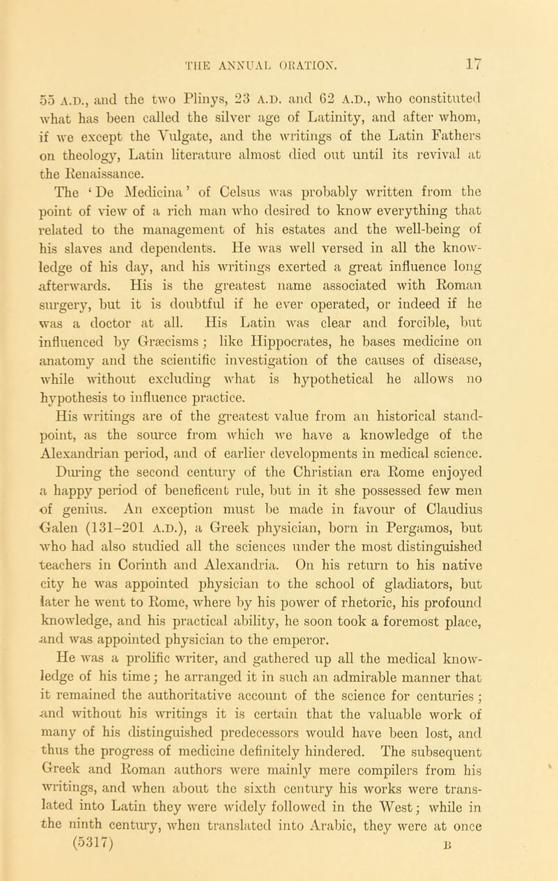 I hr 55 A.D., and the two Plinys, 23 A.D. and 62 A.D., who constituted what has been called the silver age of Latinity, and after whom, if we except the Vulgate, and the writings of the Latin Fathers on theology, Latin literature almost died out until its revival at the Eenaissance. The ‘ De Medicina ’ of Celsus was probably written from the point of view of a rich man who desired to know everything that related to the management of his estates and the well-being of his slaves and dependents. He Avas well versed in all the know- ledge of his day, and his wi'itings exerted a great influence long aftei’Avards. His is the greatest name associated with Roman siu’gery, but it is doubtfid if he ever operated, or indeed if he was a doctor at all. His Latin Avas clear and forcible, but influenced by Grsecisms ; like Hippocrates, he bases medicine on anatomy and the scientific investigation of the causes of disease, Avhile Avithout excluding Avhat is hypothetical he allows no hypothesis to influence practice. His Avritings are of the greatest value from an historical stand- point, as the source from A\diich Ave have a knowledge of the Alexandrian period, and of earlier developments in medical science. Diu’ing the second century of the Christian era Rome enjoyed a happy period of beneficent ride, but m it she possessed few men of genius. An exception must be made in favour of Claudius Calen (131-201 A.D.), a Greek physician, born in Pergamos, but Avho had also studied all the sciences under the most distinguished teachers in Corinth and Alexandria. On his return to his native city he Avas appointed physician to the school of gladiators, but later he Avent to Rome, Avhere by his power of rhetoric, his profound knoAvledge, and his practical ability, he soon took a foremost place, <ind Avas appointed physician to the emperor. He Avas a prolific AAuiter, and gathered up all the medical knoAv- ledge of his time; he arranged it in such an admirable manner that it remained the authoritative account of the science for centuries ] <ind Avithout his Avritings it is certain that the valuable work of many of his distinguished predecessors Avould have been lost, and thus the progi-ess of medicine definitely hindered. The subsequent Greek and Roman authors Avere mainly mere compilers from his Avritings, and Avhen about the sixth century his works were trans- lated into Latin they Avere Avidely folloAved in the West; while in the ninth century, Avhen translated into Arabic, they Avere at once (5317) B