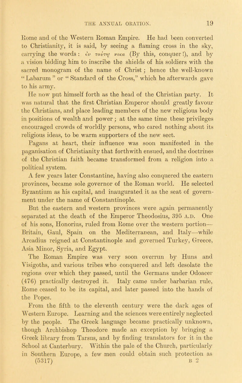 Rome and of the Western Roman Empire. He had been converted to Christianity, it is said, by seeing a flaming cross in the sky, carrying the words : tv tovtw mk-a this, conquer!), and by a vision bidding him to inscribe the shields of his soldiers with the sacred monogram of the name of Christ; hence the well-known “ Labarum ” or “ Standard of the Cross,” which he afterwards gave to his army. He now put himself forth as the head of the Christian party. It was natirral that the first Christian Emperor should greatly favour the Christians, and place leading members of the new religious body in positions of wealth and power ; at the same time these privileges encouraged crowds of worldly persons, who cared nothing about its religious ideas, to be warm supporters of the new sect. Pagans at heart, their influence was soon manifested in the paganisation of Christianity that forthwith ensued, and the doctrines of the Christian faith became transformed from a religion into a political system. A few years later Constantine, having also conquered the eastern provinces, became sole governor of the Roman world. He selected Byzantium as his capital, and inaugurated it as the seat of govern- ment under the name of Constantinople. But the eastern and western provinces were again permanently separated at the death of the Emperor Theodosius, 395 a.d. One of hLs sons, Honorius, ruled from Rome over the western portion— Britain, Gaul, Spain on the Mediterranean, and Italy—Avhilc Ai’cadius reigned at Constantinople and governed Turkey, Greece, Asia Minor, Syria, and Egypt. The Roman Empire was very soon overrun by Huns and Visigoths, and various tribes who conquered and left desolate the regions over which they passed, until the Germans under Odoacer (476) practically destroyed it. Italy came under barbarian rule, Rome ceased to be its capital, and later passed into the hands of the Popes. From the fifth to the eleventh century were the dark ages of AVestern Europe. Learning and the sciences were entirely neglected by the people. The Greek language became practically unknown, though Archbishop Theodore made an exception by bringing a Greek library from Tarsus, and by finding translators for it in the School at Canterbury. AVithin the pale of the Church, particularly in Southern Europe, a few men could obtain such protection as (5317) B 2