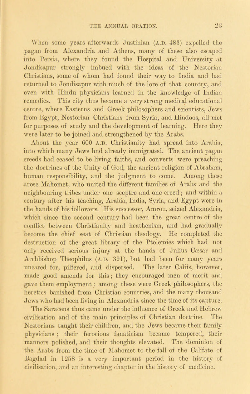 When some years afterwards Justinian (a.d. 483) expelled the pagan from Alexandria and Athens, many of these also escaped into Persia, where they found the Hospital and University at Jondisapnr strongly imbued with the ideas of the Nestorian Christians, some of whom had found their Avay to India and had returned to Jondisapnr with much of the lore of that country, and even with Hindu physicians learned in the knowledge of Indian remedies. This city thus became a very strong medical educational centre, Avhere Easterns and Greek philosophers and scientists, Jews from Egypt, Nestorian Christians from Syria, and Hindoos, all met for purposes of study and the development of learning. Here they were later to be joined and strengthened by the Arabs. -Vbout the year 600 a.d. Christianity had spread into Arabia, into which many Jews hnd already immigrated. The ancient pagan creeds had ceased to be liHng faiths, and converts were preaching the doctrines of the Unity of God, the ancient religion of Abraham, human responsibility, and the judgment to come. Among these arose IMahomet, who united the different families of Arabs and the neighl)ouring tribes under one sceptre and one creed; and within a centmy after his teaching, Arabia, India, Syria, and Egypt were in the hands of his followers. His successor, Amrou, seized Alexandria, which since the second century had been the great centre of the conflict between Christianity and heathenism, and had gradually become the chief seat of Christian theology. He completed the destruction of the great library of the Ptolemies which had not only received serious injury at the hands of Julius Ca3sar and Archbishop Theophilus (a.d. 391), but had been for many years uncared for, pilfered, and dispersed. The later Califs, however, made good amends for this; they encouraged men of merit and gave them employment: among these were Greek philosophers, the heretics banished from Christian countries, and the many thousand Jews who had been living in Alexandria since the time of its capture. The Saracens thus came under the influence of Greek and Hebrew civilisation and of the main jjrinciples of Christian doctrine. The Nestorians taught their children, and the Jews became their family physicians ; their ferocious fanaticism became tempered, their manners polished, and their thoughts elevated. The dominion of the Arabs from the time of Mahomet to the fall of the Califate of Bagdad in 1258 is a very important period in the history of civilisation, and an interesting chapter in the history of medicine.