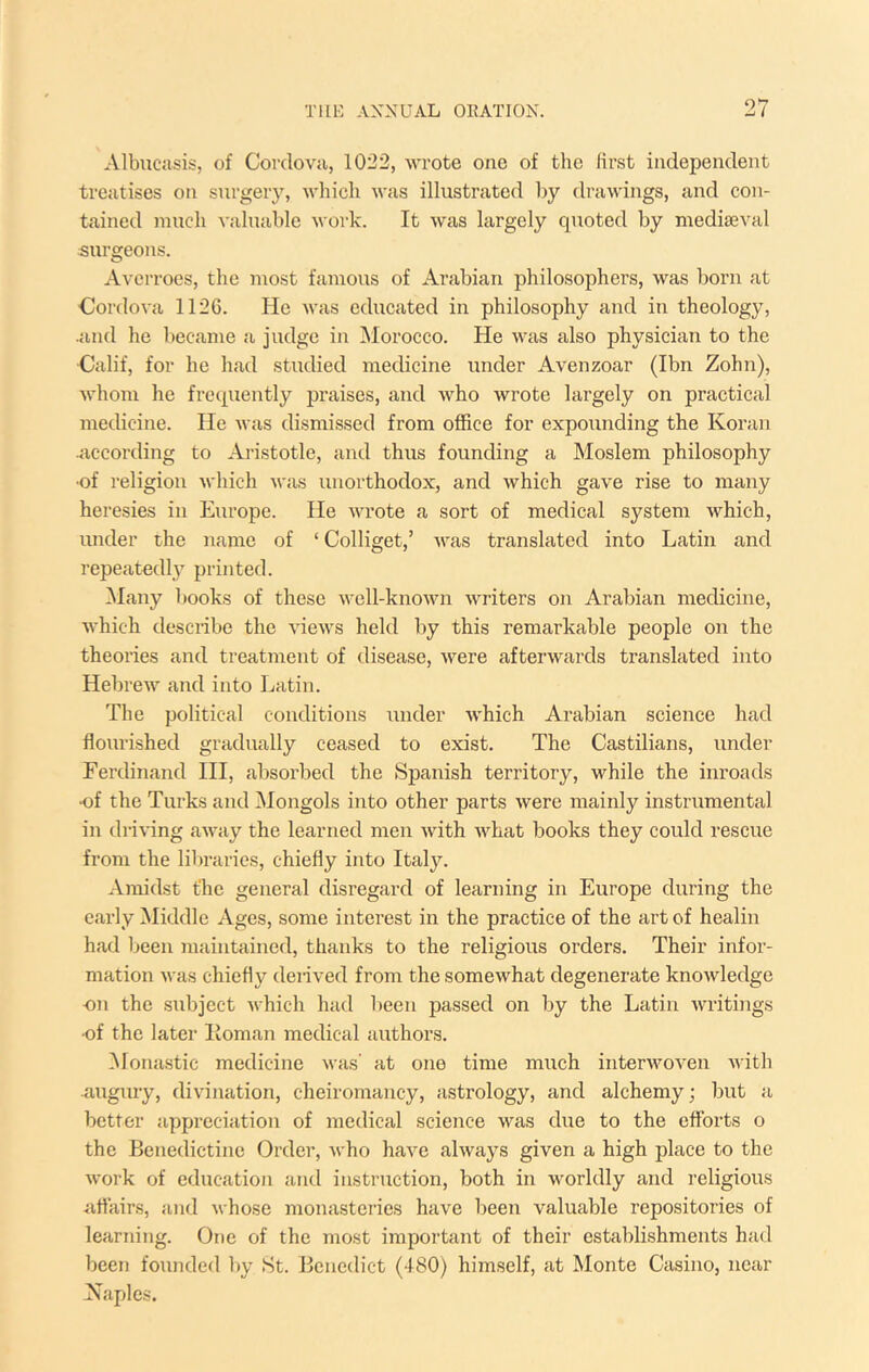 Albucasis, of Cordova, 1022, wrote one of the first independent treatises on surgery, which was illustrated by tlrawings, and con- tained much A’aluable work. It was largely quoted by mediaeval surgeons. Averroes, the most famous of Arabian philosophers, was born at Cordova 1126. He was educated in philosophy and in theology, •and he became a judge in Morocco. He was also physician to the Calif, for he had studied medicine under Avenzoar (Ibn Zohn), whom he frequently praises, and who wrote largely on practical medicine. He was dismissed from office for expounding the Koran .iiccording to Aristotle, and thus founding a Moslem philosophy •of religion which was unorthodox, and which gave rise to many heresies in Europe. He \vrote a sort of medical system which, under the name of ‘ Colliget,’ was translated into Latin and repeatedlj’^ printed. Many l»ooks of these well-known writers on Arabian medicine, which desciibe the views held by this remarkable people on the theories and treatment of disease, were afterwards translated into Hebrew and into Latin. The political conditions under which Arabian science had flourished gradually ceased to exist. The Castilians, under Ferdinand HI, absorbed the Spanish territory, while the inroads •of the Turks and Mongols into other parts were mainly instrumental in di-iving away the learned men with what books they could rescue from the libraries, chiefly into Italy. Amidst file general disregard of learning in Europe during the c.arly Middle Ages, some interest in the practice of the art of healin had Ijeen maintained, thanks to the religious orders. Their infor- mation was chiefly denved from the somewhat degenerate knowledge ■071 the subject which had been passed on by the Latin Avritings -of the later Iloman medical authors. ^lonastic medicine was' at one time much interwoven Avith •augury, divination, cheiromancy, astrology, and alchemy; but a better appi’eciation of medical science AA^as due to the efforts o the Benedictine Order, Avho have ahvays given a high place to the Avork of education and instruction, both in worldly and religious affairs, and Avhose monastei’ies have been valuable repositories of learning. One of the most important of their establishments had been founded by St. Benedict (-ISO) himself, at Monte Casino, near Naples.