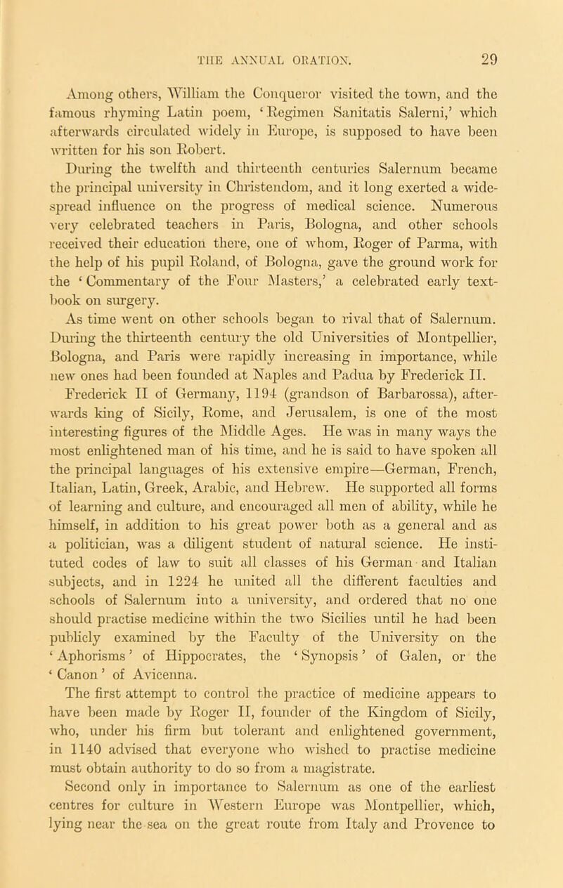 Among others, William the Conqueror visited the town, and the famous rhyming Latin poem, ‘ Ecgimen Sanitatis Salerni,’ which afterwards circulated widely in l^uropc, is supposed to have been written for his son liobert. Diu-ing the twelfth and thirteenth centuries Salernum became the principal university in Christendom, and it long exerted a wide- spread influence on the progress of medical science. Numerous very celebrated teachers in Paris, Bologna, and other schools received their education there, one of Avhom, Roger of Parma, with the help of his pupil Roland, of Bologna, gave the ground work for the ‘ Commentary of the Foiir jNfasters,’ a celebrated early text- book on siu-gery. As time went on other schools began to rival that of Salernum. During the thirteenth century the old Universities of Montpellier, Bologna, and Paris were rapidly increasing in importance, while new ones had been founded at Naples and Padua by Frederick II. Frederick II of Germany, 1191 (grandson of Barbarossa), after- wards king of Sicily, Rome, and Jerusalem, is one of the most interesting figimes of the INIiddle Ages. He was in many ways the most enlightened man of his time, and he is said to have spoken all the principal languages of his extensive empire—German, French, Italian, Latin, Greek, Arabic, and Hebrew. He supported all forms of learning and culture, and encouraged all men of ability, while he himself, in addition to his great power both as a general and as a politician, was a cbligent student of natural science. He insti- tuted codes of law to suit all classes of his German and Italian subjects, and in 1224 he united all the different faculties and schools of Salernum into a university, and ordered that no one should practise medicine within the two Sicilies until he had been publicly examined by the Faculty of the University on the ‘ Aphorisms ’ of Hippocrates, the ‘ Synopsis ’ of Galen, or the ‘ Canon ’ of Avicenna. The first attempt to control the jDractice of medicine appears to have been made by Roger H, founder of the Kingdom of Sicily, who, under his firm but tolerant and enlightened government, in 1140 advised that everyone who wished to practise medicine must obtain authority to do so from a magistrate. Second only in importance to Salernum as one of the earliest centres for culture in Western Europe was Montpellier, which, lying near the sea on the great route from Italy and Provence to