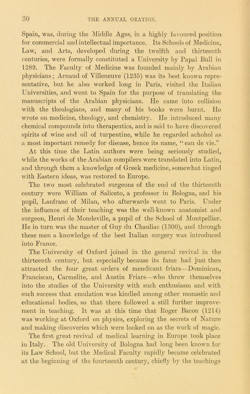 Spain, was, (hiring the Middle Ages, in a highly favoured position for commercial and intellectual importance. Its Schools of Medicine, Law, and Arts, developed during the twelfth and thirteenth centuries, were formally constituted a University by Papal Bull in 1289. The Faculty of Medicine was founded mainly by Arabian physicians; Arnaud of Villeneuve (1235) was its best known repre- sentative, but he also worked long in Paris, visited the Italian Lhiiversities, and went to Spain for the purpose of translating the manuscripts of the Arabian physicians. He came into collision Avith the theologians, and many of his books Avere burnt. He Avrote on medicine, theology, and chemistry. He introduced many chemical compounds into therapeutics, and is said to have discovered spirits of wine and oil of turpentine, while he regarded achohol as a most important remedy for disease, hence its name, “eau de A'ie.” At this time the Latin authors were being seriously studied, Avhile the works of the Arabian compilers Avere tran.slated into Latin, and through them a knoAvledge of Greek medicine, someAvhat tinged Avith Eastern ideas, Avas restored to Europe. The tAvo most celebrated surgeons of the end of the thirteenth century Avere William of Saliceto, a professor in Bologna, and his pupil, Lanfranc of Milan, Avho afterwards Avent to Paris. Under the influence of their teaching Avas the well-knoAvn anatomist and surgeon, Henri de Mondeville, a pupil of the School of Montpellier. He in turn Avas the master of Guy du Chauliac (1300), and through these men a knoAvledge of the best Italian surgery Avas introduced into France. The University of Oxford joined in the genei’al revii'a! in the thirteenth century, but especially because its fame had just then attracted the four great orders of mendicant friars—Dominican, Franciscan, Carmelite, and Austin Friars—Avho threiv themselves into the studies of the Univ’ersity Avith such enthusiasm and Avith such success that emulation Avas kindled among other monastic and educational bodies, so that there folloAved a still further improve- ment in teaching. It Avas at this time that Eoger Bacon (1214) Avas Avorking at Oxford on physics, exploring the secrets of Natiu’e and making discoveries Avhich Avere looked on as the Avork of magic. The first great revival of medical learning in Europe took place in Italy. The old University of Bologna had long been knoAvn for its LaAv School, but the Medical Faculty rapidly became celebrated at the beginning of the fourteenth century, chiefly by the teachings