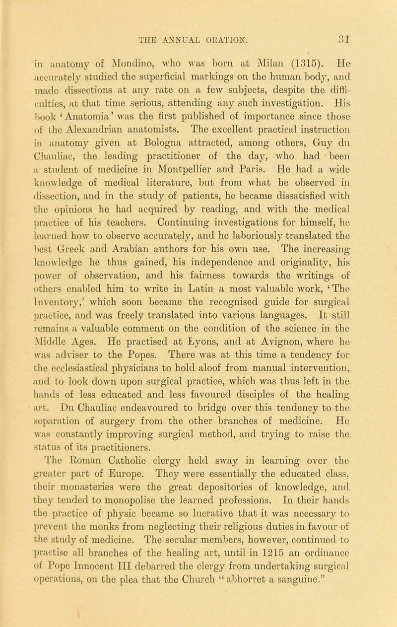 ill luuitomy of Mondiiio, who w<as born nt Milan (1315). He accurately studied the superficial markings on the human body, and made dissections at any rate on a few subjects, despite the diffi- culties, at that time serious, attending any such investigation. His I took ‘ Anatomia’ was the first published of importance since those of the Alexandrian anatomists. The excellent practical instruction in anatomy given at Bologna attracted, among others, Guy du Chauliac, the leading practitioner of the day, who had been a student of medicine in Montpellier and Paris. He had a wide knowledge of medical literature, but from what he observed in dissection, and in the study of patients, he became dissatisfied with the opinions he had acquired by reading, and with the medical practice of his teachers. Continuing investigations for himself, he learned how to observe accurately, and he laboriously translated the best Greek and Arabian authors for his own use. The increasing knowledge he thus gained, his independence and originality, his jwwer of observation, and his fairness towards the writings of others enabled him to write in Latin a most valuable work, ‘ The Inventoiy,’ which soon became the recognised guide for surgical practice, and was freely translated into various languages. It still remains a valuable comment on the condition of the science in the Middle Ages. He practised at Lyons, and at Avignon, where he was achfiser to the Popes. There was at this time a tendency for the ecclesiastical physicians to hold aloof from manual intervention,, and to look down upon surgical practice, which was thus left in the hands of less educated and less favoured disciples of the healing- art. Du Chauliac endeavoured to bridge over this tendency to the separation of sru-gery from the other branches of medicine. He was constantly improving surgical method, and trying to raise the. status of its practitioners. The lioman Catholic clergy held sway in learning over the greater part of Europe. They were essentially the educated class, their monasteries were the great depositories of knowledge, and they tended to monopolise the learned professions. In their hands the practice of physic became so lucrative that it was necessary to prevent the monks from neglecting their religious duties in favour of the study of medicine. The secular members, however, continued to practise all branches of the healing art, until in 1215 an ordinance of Pope Innocent HI debarred the clergy from undertaking surgical operations, on the plea that the Church “ abhorret a sanguine.”