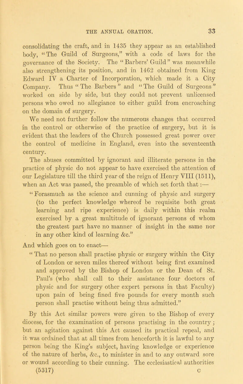 consolidating the craft, and in 1435 they appear as an established body, “The Guild of Surgeons,” with a code of laws for the governance of the Society. The “ Barbers’ Guild ” was meanwhile also strengthening its position, and in 1462 obtained from King Edward IV a Charter of Incorporation, which made it a City Company. Thus “ The Barbers ” and “ The Guild of Surgeons ” worked on side by side, but they could not prevent unlicensed persons who owed no allegiance to either guild from encroaching on the domain of surgery. AVe need not further follow the numerous changes that occurred in the control or otherwise of the practice of surgery, but it is evident that the leaders of the Church possessed great power over the control of medicine in England, even into the seventeenth century. The abuses committed by ignorant and illiterate persons in the practice of physic do not appear to have exercised the attention of ovu Legislature till the third year of the reign of Henry VIII (1511), when an Act was passed, the preamble of which set forth that:— “Forasmuch as the science and cunning of physic and surgery (to the perfect knowledge whereof be requisite both great learning and ripe experience) is daily within this realm exercised by a great multitude of ignorant persons of whom the greatest part have no manner of insight in the same nor in any other kind of learning &c.” And which goes on to enact— “ That no person shall practise physic or surgery within the City of London or seven miles thereof without being first examined and approved by the Bishop of London or the Dean of St. Paul’s (who shall call to their assistance four doctors of physic and for surgery other expert persons in that Faculty) upon pain of being fined five pounds for every month such person shall practise without being thus admitted.” By this Act similar powers were given to the Bishop of every diocese, for the examination of persons practising in the country; but an agitation against this Act caused its practical repeal, and it was ordained that at all times from henceforth it is lawful to any person being the King’s subject, having knowledge or experience of the nature of herbs, &c., to minister in and to any outward sore or wound according to their cunning. The ecclesiastical authorities (5317) 0