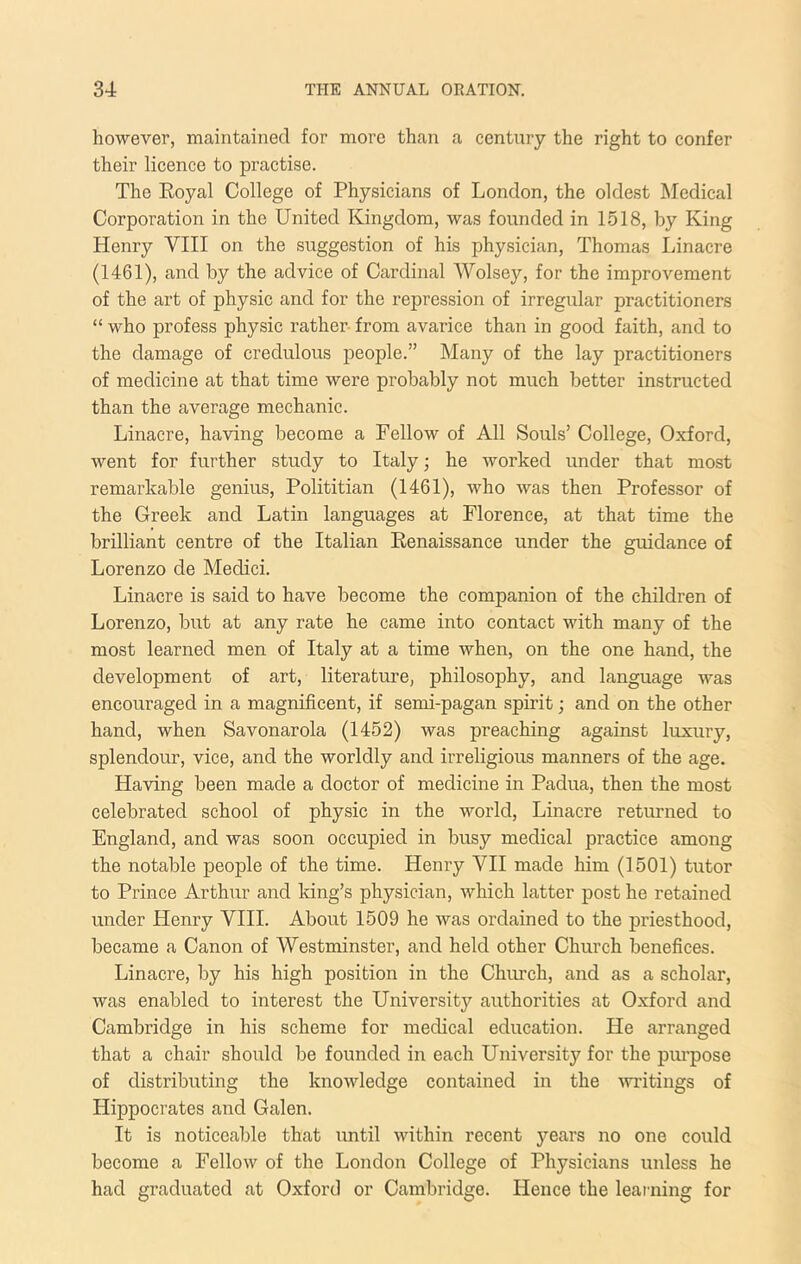 however, maintained for more than a century the right to confer their lieence to practise. The Eoyal College of Physicians of London, the oldest Medical Corporation in the United Kingdom, was founded in 1.518, by King Henry VIII on the suggestion of his physician, Thomas Linacre (1461), and by the advice of Cardinal Wolse}'-, for the improvement of the art of physic and for the repression of irregular practitioners “ who profess physic rather from avarice than in good faith, and to the damage of credulous people.” Many of the lay practitioners of medicine at that time were probably not much better instructed than the average mechanic. Linacre, having become a Fellow of All Souls’ College, Oxford, went for further study to Italy; he worked under that most remarkable genius, Polititian (1461), who was then Professor of the Greek and Latin languages at Florence, at that time the brilliant centre of the Italian Eenaissance under the guidance of Lorenzo de Medici. Linacre is said to have become the companion of the children of Lorenzo, but at any rate he came into contact with many of the most learned men of Italy at a time when, on the one hand, the development of art, literatm-e, philosophy, and language was encouraged in a magnificent, if semi-pagan spirit; and on the other hand, when Savonarola (1452) was preaching against luxury, splendour, vice, and the worldly and irreligious manners of the age. Having been made a doctor of medicine in Padua, then the most celebrated school of physic in the world, Linacre returned to England, and was soon occupied in busy medical practice among the notable people of the time. Henry VH made him (1501) tutor to Prince Arthur and king’s physician, which latter post he retained under Henry VIII. About 1509 he was ordained to the priesthood, became a Canon of Westminster, and held other Church benefices. Linacre, by his high position in the Chiuch, and as a scholar, was enabled to interest the University authorities at Oxford and Cambridge in his scheme for medical education. He arranged that a chair shmdd be founded in each University for the purpose of distributing the knowledge contained in the witings of Hippocrates and Galen. It is noticeable that until within recent years no one could become a Fellow of the London College of Physicians unless he had graduated at Oxford or Cambridge. Hence the learning for