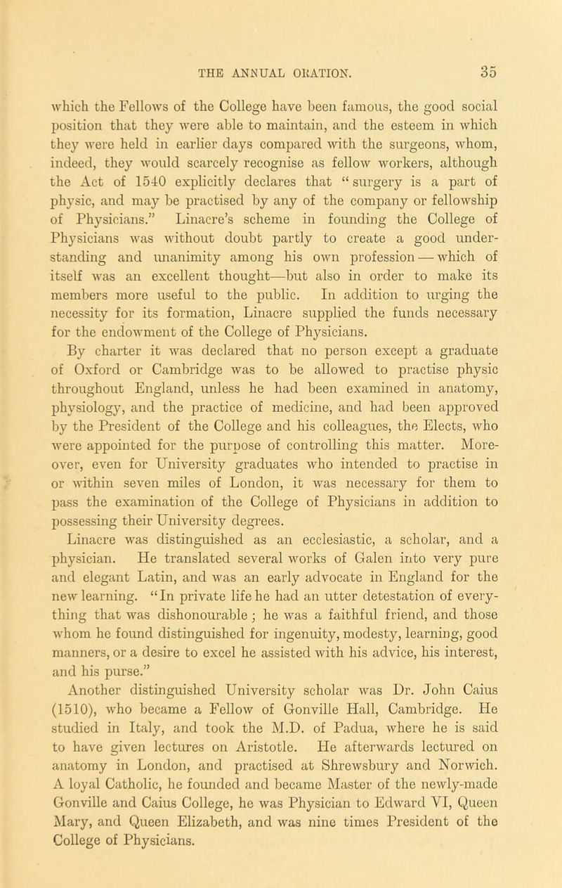 which the Fellows of the College have been famous, the good social position that they were able to maintain, and the esteem in which they were held in earlier days compared with the surgeons, whom, indeed, they would scarcely recognise as fellow workers, although the Act of 1540 explicitly declares that “ surgery is a part of physic, and may be practised by any of the company or fellowship of Physicians.” Linacre’s scheme in founding the College of Physicians was without doubt partly to create a good under- standing and imanimity among his own profession — which of itself was an excellent thought—but also in order to make its members more useful to the public. In addition to urging the necessity for its formation, Linacre supplied the funds necessary for the endowment of the College of Physicians. By charter it was declared that no person except a graduate of Oxford or Cambridge was to be allowed to practise physic throughout England, unless he had been examined in anatomy, physiology, and the practice of medicine, and had been approved by the President of the College and his colleagues, the Elects, who were appointed for the purpose of controlling this matter. More- over, even for University graduates who intended to practise in or within seven miles of London, it was necessary for them to pass the examination of the College of Physicians in addition to possessing their University degrees. Linacre was distinguished as an ecclesiastic, a scholar, and a physician. He translated several works of Galen into very pure and elegant Latin, and was an early advocate in England for the new learning. “In private life he had an utter detestation of every- thing that was dishonourable; he was a faithful friend, and those whom he foimd distinguished for ingenuity, modesty, learning, good manners, or a desire to excel he assisted with his advice, his interest, and his purse.” Another distinguished University scholar was Dr. John Caius (1510), who became a Fellow of Gonville Hall, Cambridge. He studied in Italy, and took the M.D. of Padua, where he is said to have given lectures on Aristotle. He afterwards lectured on anatomy in London, and practised at Shrewsbury and Norwich. A loyal Catholic, he founded and became Master of the newly-made Gonville and Caius College, he was Physician to Edward VI, Queen Mary, and Queen Elizabeth, and was nine times President of the College of Physicians.