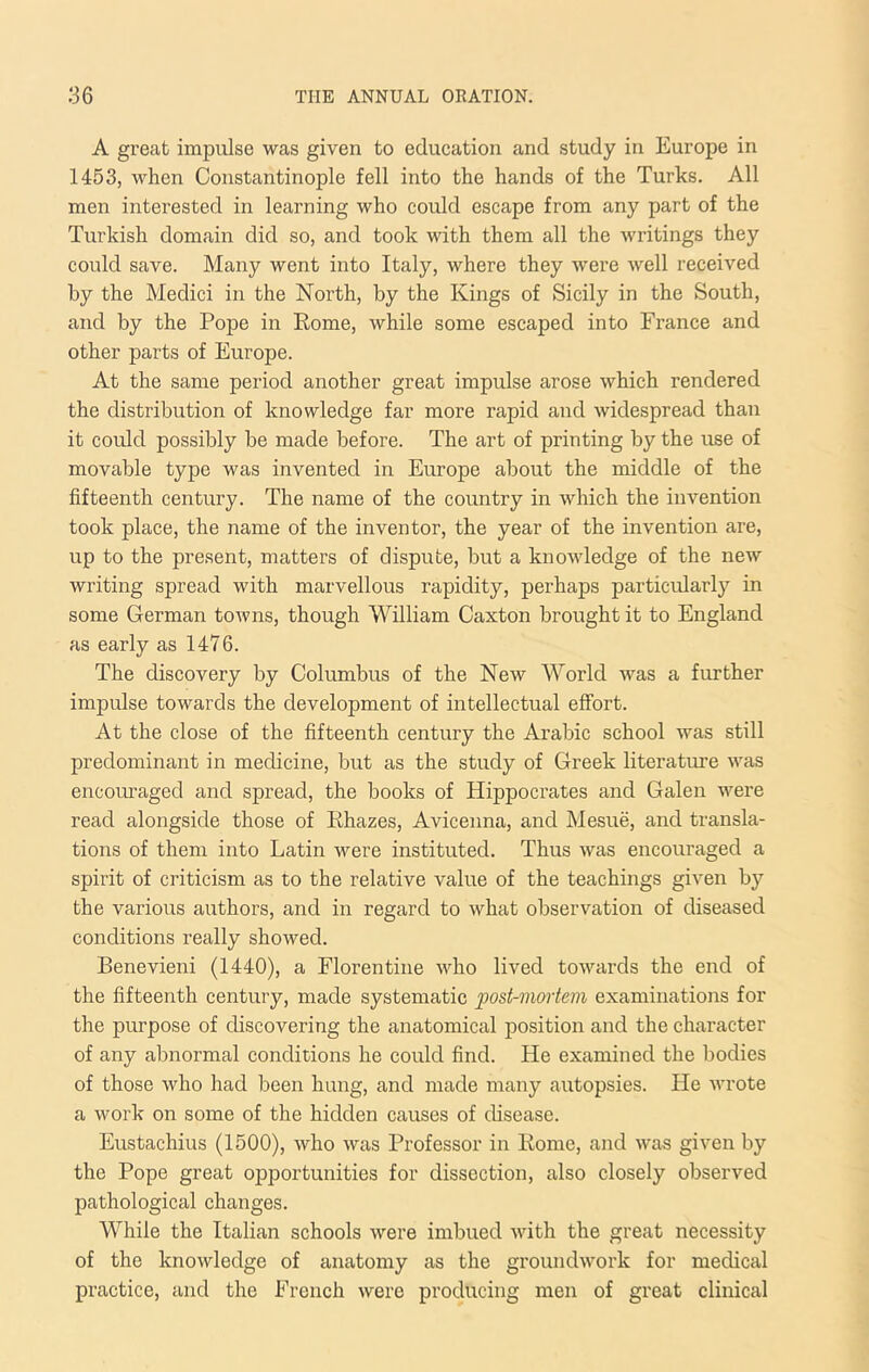 A great impulse was given to education and study in Europe in 1453, when Constantinople fell into the hands of the Turks. All men interested in learning who could escape from any part of the Turkish domain did so, and took with them all the writings they could save. Many went into Italy, where they were well received by the Medici in the North, by the Kings of Sicily in the South, and by the Pope in Eome, while some escaped into France and other parts of Europe. At the same period another great impulse arose which rendered the distribution of knowledge far more rapid and widespread than it could possibly be made before. The art of printing by the use of movable type was invented in Europe about the middle of the fifteenth century. The name of the country in which the invention took place, the name of the inventor, the year of the invention are, up to the present, matters of dispute, but a knowledge of the new writing spread with marvellous rapidity, perhaps particularly in some German towns, though William Caxton brought it to England as early as 1476. The discovery by Columbus of the New World was a further impulse towards the development of intellectual effort. At the close of the fifteenth century the Arabic school was still predominant in medicine, but as the study of Greek literature was encouraged and spread, the books of Hippocrates and Galen were read alongside those of Ehazes, Avicenna, and Mesue, and transla- tions of them into Latin were instituted. Thus was encouraged a spirit of criticism as to the relative value of the teachings given by the various authors, and in regard to what observation of diseased conditions really shoAved. Benevieni (1440), a Florentine who lived towards the end of the fifteenth century, made systematic post-mortem examinations for the purpose of discovering the anatomical position and the character of any abnormal conditions he could find. He examined the bodies of those who had been hung, and made many autopsies. He wrote a work on some of the hidden causes of disease. Eustachius (1500), who was Professor in Eome, and Avas given by the Pope great opportunities for dissection, also closely observed pathological changes. While the Italian schools Avere imbued Avith the great necessity of the knoAvledge of anatomy as the groundAvork for medical practice, and the French Avere producing men of great clinical