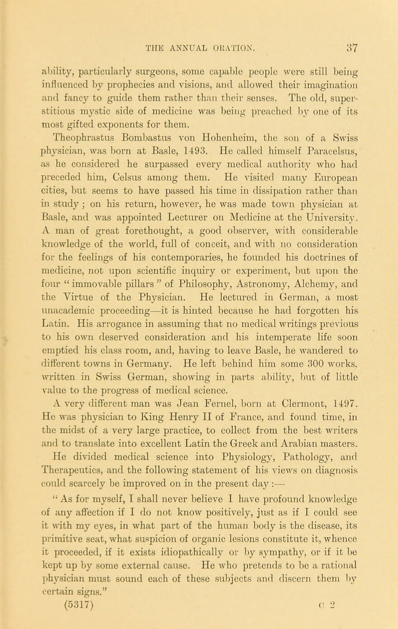 ability, particularly surgeons, some capable people were still being influenced by prophecies and visions, and allowed their imagination and fancy to guide them rather than their senses. The old, super- stitious mystic side of medicine was being preached by one of its most gifted exponents for them. Theophrastus Bombastus von Hohenheim, the son of a Swiss physician, was born at Basle, 1493. He called himself Paracelsus, as he considered he surpassed every medical authority who had preceded him, Celsus among them. He visited many Eiiropean cities, but seems to have passed his time in dissipation rather than in study; on his return, however, he was made tOAvn jihysician at Basle, and was appointed Lecturer on Medicine at the University. A man of great forethought, a good observer, with considerable knowledge of the world, full of conceit, and with no consideration for the feelings of his contemporaries, he founded his doctrines of medicine, not upon scientific inquiry or experiment, but upon the four “ immovable pillars ” of Philosophy, Astronomy, Alchemy, and the Virtue of the Physician. He lectured in German, a most ixnacademic proceeding—it is hinted because he had forgotten his Latin. His arrogance in assuming that no medical writings previous to his own deserved consideration and his intemperate life soon emptied his class room, and, having to leave Basle, he wandered to different towns in Germany. He left behind him some 300 works, written in Swiss German, showing in parts ability, but of little value to the progress of medical science. A very different man was Jean Fernel, Ixorn at Clermont, 1497. He was physician to King Henry H of France, and found time, in the midst of a very large practice, to collect from the best writers and to translate into excellent Latin the Greek and Arabian masters. He divided medical science into Physiology, Pathology, and Therapeutics, and the following statement of his views on diagnosis could scarcely be improved on in the present day :— “ As for myself, I shall never believe I have profound knowledge of any affection if I do not know positively, just as if I could see it wdth my eyes, in what part of the human body is the disease, its primitive seat, what suspicion of organic lesions constitute it, whence it proceeded, if it exists idiopathically or Ixy sympathy, or if it be kept up by some external cause. He Avho jxretends to Ixe a rational physician must sound each of these subjects and discern them by certain signs.”