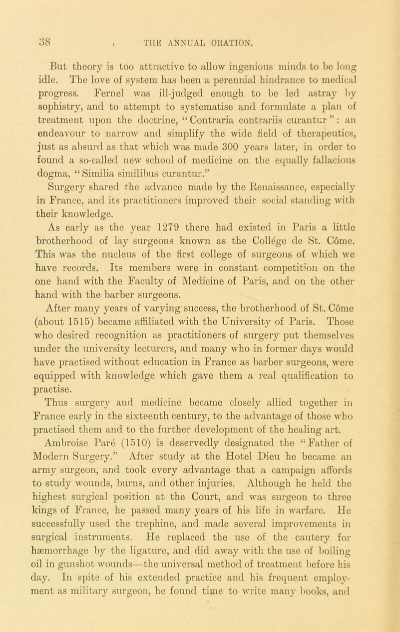 Blit theory is too attnictive to allow ingenious minds to be long idle. The love of system has been a perennial hindrance to medical progress. Fernel was ill-judged enough to be led astray l)y sophistry, and to attempt to systematise and formulate a plan of treatment upon the doctrine, “ Contraria contrariis curantur ”: an endeavour to narrow and simplify the wide field of therapeutics, just as absurd as that which was made 300 years later, in order to found a so-called new school of medicine on the equally fallacious dogma, “ Similia similibus curantur.” Surgery shared the advance made by the Renaissance, especially in France, and its practitioners improved their social standing with their knowledge. As early as the year 1279 there had existed in Paris a little brotherhood of lay surgeons known as the College de St. Come. This was the nucleus of the first college of sui’geons of Avhich we have records. Its members were in constant competition on the one hand vdth the Faculty of Medicine of Paris, and on the other hand with the barber surgeons. After many years of varying success, the brotherhood of St. Come (about 1515) became affiliated with the University of Paris. Those who desired recognition as practitioners of surgery put themselves under the university lecturers, and many who in former days ivould have practised without education in France as barber surgeons, were equipped with knowledge which gave them a real qualification to practise. Thus surgery and medicine became closel}^ allied together in France early in the sixteenth century, to the acRantage of those ivho practised them and to the further development of the healing art. Ambroise Pare (1510) is deservedly designated the “Father of Modern Surgery.” After study at the Hotel Dieu he became an army surgeon, and took every advantage that a campaign affords to study wounds, burns, and other injuries. Although he held the highest surgical position at the Court, and was surgeon to three kings of France, he passed many years of his life in warfare. He successfully used the trephine, and made several improvements in surgical instruments. He replaced the use of the cautery for haemorrhage by the ligature, and did away with the use of boiling oil in gunshot wounds—the universal method of treatment before his day. In spite of his extended practice and his frequent employ- ment as military surgeon, he found time to write many books, and