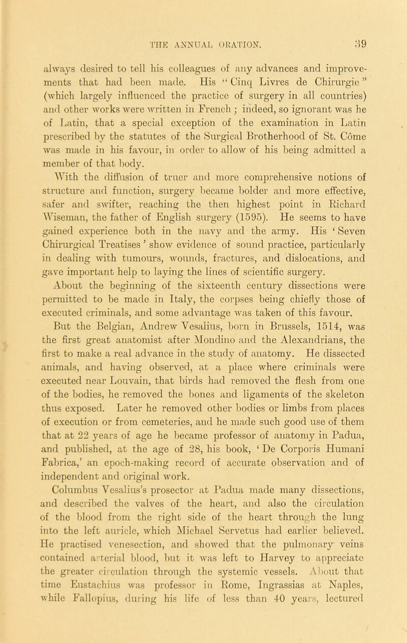 iihvays desired to tell his colleagues of any advances and improve- ments that had been made. His “ Cinq Livres de Chirurgie ” (which largely influenced the practice of surgery in all countries) and other works were written in French ; indeed, so ignorant was he of Latin, that a special exception of the examination in Latin prescribed by the statutes of the Surgical Brotherhood of St. Come was made in his favour, in order to allow of his being admitted a member of that body. With the diffusion of truer and more comjDrehensive notions of structure and function, siirgery liecame bolder and more effective, safer and s^vifter, reaching the then highest point in Richard Wiseman, the father of English surgery (1595). He seems to have gained experience both in the navy and the army. His ‘ Seven Chiriu’gical Treatises ’ show evidence of so^ind practice, particularly iti dealing ■with tumours, wounds, fractures, and dislocations, and gave important help to laying the lines of scientific surgery. About the beginning of the sixteenth century dissections were permitted to be made in Italy, the corpses being chiefly those of executed criminals, and some advantage was taken of this favour. But the Belgian, Andrew Vesalius, born in Brussels, 1514, was the first great anatomist after Mondino and the Alexandrians, the first to make a real advance in the study of anatomy. He dissected animals, and having observed, at a place where criminals were executed near Louvain, that birds had removed the flesh from one of the bodies, he removed the bones and ligaments of the skeleton thus exposed. Later he removed other bodies or limbs from places of execution or from cemeteries, and he made such good use of them that at 22 years of age he became professor of anatomy in Padua, and published, at the age of 28, his book, ‘ De Corporis Humani Fabrica,’ an epoch-making record of accurate observation and of independent and original work. Columbus Vesalius’s prosector at Padua made many dissections, and described the valves of the heart, and also the ciiculation of the blood from the right side of the heart through the lung into the left auricle, which Michael Servetus had earlier believed. He practised venesection, and showed that the pulmonary veins contained arterial blood, but it was left to Harvey to a[)preciate the greater circulation through the systemic vessels. About that time Eustachius was professor in Rome, Ingrassias at Naples, while Fallopius, during his life of less than 40 years, lectured