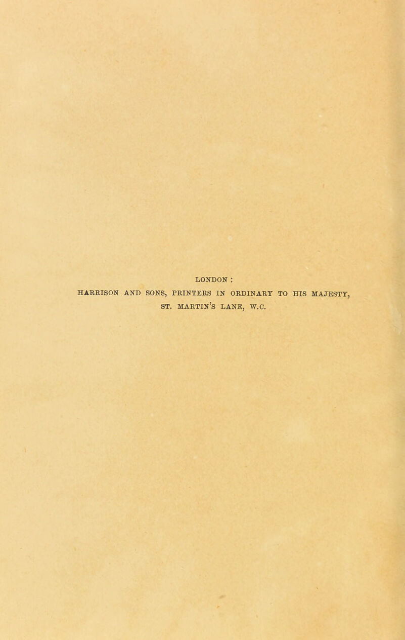 LONDON : HARRISON AND SONS, PRINTERS IN ORDINARY TO HIS MAJESTY, ST. martin’s LANE, W.C.