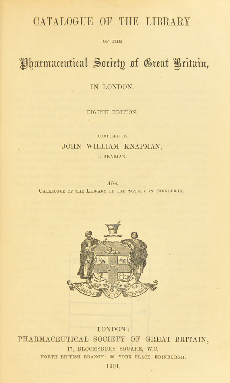 OP THE i^armamttical S0cietg nf ^xmt IN LONDON. EIGHTH EDITION. COMPILED BY JOHN WILLIAM KNAPMAN, LIBRARIAN. Also, Catalogue of the Library op the Society in Edinburgh. LONDON : PHARMACEUTICAL SOCIETY OF GREAT BRITAIN, 17, BLOOMSBURY SQUARE, W.C. NORTH BRITISH BRANCH: 36, YORK PLACE, EDINBURGH. 1901.